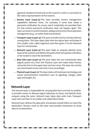 (general standard format) and at the receiver’s end it is converted to
the native representation of the receiver.
• Session Layer (Layer-5): This layer provides session management
capabilities between hosts. For example, if some host needs a
password verification for access and if credentials are provided then
for that session password verification does not happen again. This
layer can assist in synchronization, dialog control and critical operation
management (e.g., an online bank transaction).
• Transport Layer (Layer-4): This layer provides end to end data delivery
among hosts. This layer takes data from the above layer and breaks it
into smaller units called Segments and then gives it to the Network
layer for transmission.
• Network Layer (Layer-3): This layer helps to uniquely identify hosts
beyond the subnets and defines the path which the packets will follow
or be routed to reach the destination.
• Data Link Layer (Layer-2): This layer takes the raw transmission data
(signal, pulses etc.) from the Physical Layer and makes Data Frames,
and sends that to the upper layer and vice versa. This layer also checks
any transmission errors and sorts it out accordingly.
• Physical Layer (Layer-1): This layer deals with hardware technology and
actual communication mechanism such as signaling, voltage, cable
type and length, etc.
NetworkLayer
The network layer is responsible for carrying data from one host to another.
It provides means to allocate logical addresses to hosts, and identify them
uniquely using the same. Network layer takes data units from Transport
Layer and cuts them in to smaller unit called Data Packet.
Network layer defines the data path, the packets should follow to reach the
destination. Routers work on this layer and provides mechanism to route
data to its destination.
 