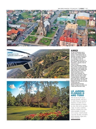 ALMOÇO
De volta ao helicóptero para a
próxima pausa, distante alguns
minutos: o hotel Parador Casa da
Montanha, na própria Cambará do
Sul, onde será servido o almoço.
Lá, a recepção é à base de
chimarrão. Pegue uma cuia e vá
até a varanda, com vista para o rio
Camarinhas, e aguarde a hora de
comer (de novo).
O menu do restaurante é sazonal.
Para o inverno, as opções de pratos
principais vão de pato assado com
molho cítrico e arroz selvagem com
palha de aipim a truta em crosta
crocante de pinhão e ervas.
Todos a bordo novamente. Na
próxima vez em que tocar o chão, o
visitante estará de volta a Canela.
O passeio também é organizado
pela Tri Táxi Aéreo e custa R$ 6.390
para quatro pessoas, com todas as
refeições (R$ 6.190 para um casal).
O roteiro todo dura
aproximadamente três horas.
Sozinha, a viagem aos cânions, ida
e volta, toma uma hora e meia.
LE JARDIN:
FLORIDO O
ANO TODO
Perto da hora do pôr do sol,
siga para Gramado, onde fica o
Le Jardin Parque de Lavanda (à
esquerda), um jardim com 3,5
hectares distribuídos em diferen-
tes níveis. Além da flor que batiza
o lugar, há cactos, suculentas,
petúnias e danúbios-azuis, entre
outras variedades. De acordo
com os donos, o local fica florido
o ano todo. Na saída, uma lojinha
vende sabonetes e águas perfu-
madas de lavanda.
DIVULGAÇÃO
DIVULGAÇÃO TRI TÁXI AÉREO
DIVULGAÇÃO
CANELA
A Catedral de Pedra vista de cima
GRAMADO
O Lago Negro é um dos
‘blockbusters’ turísticos da região
13A CIDADESÁBADO,DOMINGO E SEGUNDA-FEIRA,7,8 E 9 DE JULHO DE 2018
 