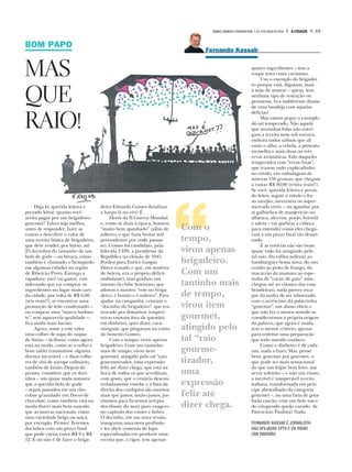 BOM PAPO
MAS
QUE
RAIO!
Diga lá, querida leitora e
prezado leitor: quanto você
aceita pagar por um brigadeiro
gourmet? Talvez seja melhor,
antes de responder, fazer as
contas e descobrir o valor de
uma receita básica de brigadeiro,
que deve render, por baixo, até
25 docinhos do tamanho de um
bola de gude – ou biroca, como
também é chamado o brinquedo
em algumas cidades na região
de Ribeirão Preto. Entrego a
rapadura: você vai gastar, con-
siderando que vai comprar os
ingredientes no lugar mais caro
da cidade, por volta de R$ 6,00
(seis reais!!); se encontrar uma
promoção de leite condensado –
ou comprar uma “marca barban-
te”, sem aqueeeela qualidade –,
fica ainda mais barato.
Agora, some a este valor
uma colher de sopa de raspas
de limão – siciliano, como agora
está na moda, como se o velho e
bom tahiti transmitisse alguma
doença incurável – e duas colhe-
res de chá de xarope culinário,
também de limão. Depois de
pronto, considere que os doci-
nhos – um quase nada maiores
que a querida bola de gude
– sejam passados em um cho-
colate granulado (ou flocos de
chocolate, como também está na
moda dizer) mais bem nascido
que as marcas nacionais, como
uma variedade belga ou suíça,
por exemplo. Pronto! Teremos
docinhos com um preço final
que pode variar entre R$ 9 e R$
12. É ou não é de fazer o briga-
deiro Eduardo Gomes desafinar
a harpa lá no céu? É.
Herói da II Guerra Mundial
e, como se dizia à época, homem
“muito bem apanhado” (além de
solteiro, o que fazia brotar mil
pretendentes por onde passas-
se), Gomes foi candidato, pela
falecida UDN, a presidente da
República na eleição de 1945.
Perdeu para Eurico Gaspar
Dutra (casado e que, em matéria
de beleza, era o próprio déficit
ambulante), mas ganhou um
imenso fã-clube feminino, que
adotou o mantra “vote no briga-
deiro, é bonito e é solteiro”. Para
ajudar na campanha, criaram o
“docinho do brigadeiro”, que era
trocado por donativos (emprei-
teiras estavam fora de questão)
em dinheiro, quer dizer, cara-
minguás, que pingavam na conta
do honesto Gomes.
Com o tempo, virou apenas
brigadeiro. Com um tantinho
mais de tempo, virou item
gourmet, atingido pelo tal “raio
gourmetizador, uma expressão
feliz até dizer chega, que está na
boca de todos os que acreditam,
com gosto, que o cenário descon-
troladamente esnobe e a lista da
direita dos cardápios são motivos
mais que justos, muito justos, jus-
tíssimos para ficarmos arrepia-
dos diante do mais puro exagero
no capítulo dos comes e bebes.
O docinho, em sua nova versão,
inaugurou uma nova profissão
e fez abrir centenas de lojas
especializadas em produzir uma
receita que, a rigor, tem apenas
Com o
tempo,
virou apenas
brigadeiro.
Com um
tantinho mais
de tempo,
virou item
gourmet,
atingido pelo
tal “raio
gourme-
tizador,
uma
expressão
feliz até
dizer chega.
quatro ingredientes – mas a
roupa nova custa caríssimo.
Uso o exemplo do brigadei-
ro porque está, digamos, mais
à mão de semear – quem, sem
nenhum tipo de restrição ou
promessa, fica indiferente diante
de uma bandeja com aquelas
delícias?
Mas vamos pegar o exemplo
do sal temperado. Não aquele
que avozinhas fofas não entre-
gam a receita nem sob tortura,
embora todos saibam que ali
estão o alho, a cebola, a pimenta
vermelha e mais duas ou três
ervas aromáticas. Falo daqueles
temperados com “ervas finas”,
que trazem tudo explicadinho
no rótulo, em embalagens de
míseras 150 gramas, que chegam
a custar R$ 30,00 (trinta reais!!).
Se você, querida leitora e preza-
do leitor, seguir o rótulo e for
ao varejão, mercearia ou super-
mercado certo – ou apanhar por
aí galhinhos de manjericão ou
alfavaca, alecrim, poejo, hortelã
e sálvia – vai quebrar a cabeça
para entender como eles chega-
ram a um preço final tão desati-
nado.
E as notícias não são boas:
quase tudo foi atingindo pelo
tal raio. Da esfiha milenar ao
hambúrguer bossa nova, do ovo
cozido ao peito de frango, do
macarrão da mamma ao espe-
tinho de “carne de gato” (sim,
chegou até ao clássico das ruas
brasileiras), nada parece esca-
par da sanha de ser rebatizado
com o acréscimo da palavrinha
“gourmet”, um abuso óbvio e
que não faz o menor sentido se
considerarmos a própria origem
da palavra, que agora é usada
sem o menor critério, apenas
para enfeitar uma preparação
que todo mundo conhece.
Como o dinheiro é de cada
um, nada a fazer. Mas, pense
bem: gourmet por gourmet, o
que pode ser mais sensacional
do que um feijão bem feito, um
arroz soltinho – e não um risoto,
a incrível e insuperável receita
italiana, transformada em prín-
cipe abestalhado da categoria
gourmet –, ou uma fatia de goia-
bada cascão, com um belo naco
do estupendo queijo curado de
Patrocínio Paulista? Nada.
FERNANDO KASSAB É JORNALISTA
DAS AFILIADAS EPTV E DA RÁDIO
CBN RIBEIRÃO
Fernando KassabF
23A CIDADESÁBADO,DOMINGO E SEGUNDA-FEIRA,7,8 E 9 DE JULHO DE 2018
 