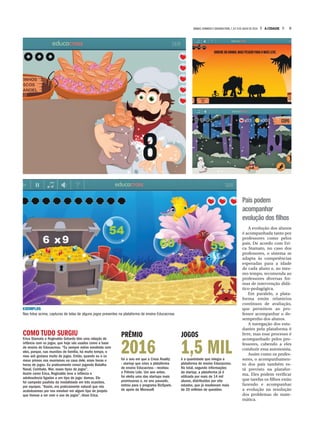 Pais podem
acompanhar
evolução dos filhos
A evolução dos alunos
é acompanhada tanto por
professores como pelos
pais. De acordo com Eri-
ca Stamato, no caso dos
professores, o sistema se
adapta às competências
esperadas para a idade
de cada aluno e, ao mes-
mo tempo, recomenda ao
professores diversas for-
mas de intervenção didá-
tico-pedagógica.
Em paralelo, a plata-
forma emite relatórios
contínuos de avaliação,
que permitem ao pro-
fessor acompanhar o de-
sempenho dos alunos.
A navegação dos estu-
dantes pela plataforma é
livre, mas esse processo é
acompanhado pelos pro-
fessores, cabendo a eles
conduzir essa autonomia.
Assim como os profes-
sores, o acompanhamen-
to dos pais também es-
tá previsto na platafor-
ma. Eles podem verificar
que tarefas os filhos estão
fazendo e acompanhar
a evolução na resolução
dos problemas de mate-
mática.
COMO TUDO SURGIU
Erica Stamato e Reginaldo Gotardo têm uma relação de
infância com os jogos, que hoje são usados como a base
de ensino do Educacross. “Eu sempre estive envolvida com
eles, porque, nas reuniões de família, há muito tempo, o
meu avô gostava muito de jogos. Então, quando eu e os
meus primos nos reuníamos na casa dele, eram horas e
horas de jogos. Eu praticamente cresci jogando Batalha
Naval, Combate, War, esses tipos de jogos”.
Assim como Erica, Reginaldo teve a infância e
adolescência ligadas a um tipo de jogo: damas. Ele
foi campeão paulista da modalidade em três ocasiões,
por equipes. “Assim, era praticamente natural que nós
acabássemos por nos envolver em algum tipo de projeto
que tivesse a ver com o uso de jogos”, disse Erica.
EXEMPLOS
Nas fotos acima, capturas de telas de alguns jogos presentes na plataforma de ensino Educacross
PRÊMIO
2016foi o ano em que a Cross Reality
- startup que criou a plataforma
de ensino Educacross - recebeu
o Prêmio Lide. Um ano antes,
foi eleita uma das startups mais
promissoras e, no ano passado,
entrou para o programa BizSpark,
de apoio da Microsoft
JOGOS
1,5 MILé a quantidade que integra a
plataforma de ensino Educacross.
No total, segundo informações
da startup, a plataforma já é
utilizada por mais de 14 mil
alunos, distribuídos por oito
estados, que já resolveram mais
de 20 milhões de questões
9A CIDADESÁBADO,DOMINGO E SEGUNDA-FEIRA,7,8 E 9 DE JULHO DE 2018
 