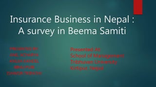 Insurance Business in Nepal :
A survey in Beema Samiti
PRESENTED BY:
ANIL ACHARYA
ANUJA KANDEL
BIRAJ PURI
ISHWOR TRIPATHI
Presented At:
School of Management
Tribhuvan University
Kirtipur, Nepal
 