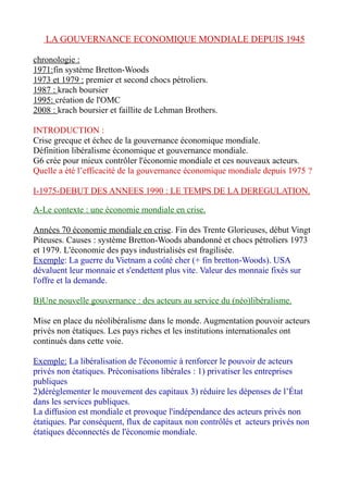 LA GOUVERNANCE ECONOMIQUE MONDIALE DEPUIS 1945
chronologie :
1971:fin système Bretton-Woods
1973 et 1979 : premier et second chocs pétroliers.
1987 : krach boursier
1995: création de l'OMC
2008 : krach boursier et faillite de Lehman Brothers.
INTRODUCTION :
Crise grecque et échec de la gouvernance économique mondiale.
Définition libéralisme économique et gouvernance mondiale.
G6 crée pour mieux contrôler l'économie mondiale et ces nouveaux acteurs.
Quelle a été l’efficacité de la gouvernance économique mondiale depuis 1975 ?
I-1975-DEBUT DES ANNEES 1990 : LE TEMPS DE LA DEREGULATION.
A-Le contexte : une économie mondiale en crise.
Années 70 économie mondiale en crise. Fin des Trente Glorieuses, début Vingt
Piteuses. Causes : système Bretton-Woods abandonné et chocs pétroliers 1973
et 1979. L'économie des pays industrialisés est fragilisée.
Exemple: La guerre du Vietnam a coûté cher (+ fin bretton-Woods). USA
dévaluent leur monnaie et s'endettent plus vite. Valeur des monnaie fixés sur
l'offre et la demande.
B)Une nouvelle gouvernance : des acteurs au service du (néo)libéralisme.
Mise en place du néolibéralisme dans le monde. Augmentation pouvoir acteurs
privés non étatiques. Les pays riches et les institutions internationales ont
continués dans cette voie.
Exemple: La libéralisation de l'économie à renforcer le pouvoir de acteurs
privés non étatiques. Préconisations libérales : 1) privatiser les entreprises
publiques
2)déréglementer le mouvement des capitaux 3) réduire les dépenses de l’État
dans les services publiques.
La diffusion est mondiale et provoque l'indépendance des acteurs privés non
étatiques. Par conséquent, flux de capitaux non contrôlés et acteurs privés non
étatiques déconnectés de l'économie mondiale.
 