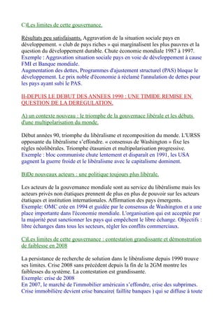 C)Les limites de cette gouvernance.
Résultats peu satisfaisants. Aggravation de la situation sociale pays en
développement. « club de pays riches » qui marginalisent les plus pauvres et la
question du développement durable. Chute économie mondiale 1987 à 1997.
Exemple : Aggravation situation sociale pays en voie de développement à cause
FMI et Banque mondiale.
Augmentation des dettes, Programmes d'ajustement structurel (PAS) bloque le
développement. Le prix noble d'économie à réclamé l'annulation de dettes pour
les pays ayant subi le PAS.
II-DEPUIS LE DEBUT DES ANNEES 1990 : UNE TIMIDE REMISE EN
QUESTION DE LA DEREGULATION.
A) un contexte nouveau : le triomphe de la gouvernace libérale et les débuts
d'une multipolarisation du monde.
Début années 90, triomphe du libéralisme et recomposition du monde. L'URSS
opposante du libéralisme s’effondre. « consensus de Washington » fixe les
règles néolibérales. Triomphe étasunien et multipolarisation progressive.
Exemple : bloc communiste chute lentement et disparaît en 1991, les USA
gagnent la guerre froide et le libéralisme avec le capitalisme dominent.
B)De nouveaux acteurs : une politique toujours plus libérale.
Les acteurs de la gouvernance mondiale sont au service du libéralisme mais les
acteurs privés non étatiques prennent de plus en plus de pouvoir sur les acteurs
étatiques et institution internationales. Affirmation des pays émergents.
Exemple: OMC crée en 1994 et guidée par le consensus de Washington et a une
place importante dans l'économie mondiale. L'organisation qui est acceptée par
la majorité peut sanctionner les pays qui empêchent le libre échange. Objectifs :
libre échanges dans tous les secteurs, régler les conflits commerciaux.
C)Les limites de cette gouvernance : contestation grandissante et démonstration
de faiblesse en 2008
La persistance de recherche de solution dans le libéralisme depuis 1990 trouve
ses limites. Crise 2008 sans précédent depuis la fin de la 2GM montre les
faiblesses du système. La contestation est grandissante.
Exemple: crise de 2008
En 2007, le marché de l'immobilier américain s’effondre, crise des subprimes.
Crise immobilière devient crise bancaire( faillite banques ) qui se diffuse à toute
 