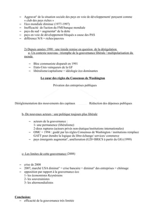 – Aggravat° de la situation sociale des pays en voie de développement/ perçuent comme
« club des pays riches »
– l'éco mondiale diminue (1977-1997)
– Inefficacité de l'action du FMI/banque mondiale
– pays du sud = augmentat° de la dette
– pays en voie de développement bloqués a cause des PAS
– différence N/S = riches/pauvres
2) Depuis années 1990 : une timide remise en question de la dérégulation
a- Un contexte nouveau : triomphe de la gouvernance libérale / multipolarisation du
monde
– Bloc communiste disparaît en 1991
– Etats-Unis vainqueurs de la GF
– libéralisme/capitalisme = idéologie éco dominantes
Le cœur des règles du Consensus de Washington
Privation des entreprises publiques
Déréglementation des mouvements des capitaux Réduction des dépenses publiques
b- De nouveaux acteurs : une politique toujours plus libérale
– acteurs de la gouvernance :
1- une permanence (libéralisme)
2-deux ruptures (acteurs privés non-étatique/institutions internationales)
– OMC = 1994 : guidé par les règles Consensus de Washington / institutions remplace
GATT pour étendre la logique du libre-échange/ services/ commerce
– pays émergents augmentat°, amélioration (G20+BRICS à partir du G8) (1999)
c- Les limites de cette gouvernance (2008)
– crise de 2008
– 2007, marché USA diminut° = crise bancaire = diminut° des entreprises = chômage
– opposition par rapport à la gouvernance éco
1- les économistes Keynésiens
2- les souverainistes
3- les altermondialistes
Conclusion:
– efficacité de la gouvernance très limitée
 