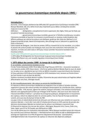 La gouvernance économique mondiale depuis 1945 :
Introduction :
Accroche : Crise Grecque révélatrice des difficultés de la gouvernance économique mondiale (FMI,
Banque Mondiale, G8, U.E), dette encore plus importante qu’au début, conséquence sociales
majeures à cause du PAS
Définition : - dérégulation, assouplissement voire suppression des règles, fixées par les Etats, qui
encadrent l’activité économique
- gouvernance économique mondiale, gouverner à l’échelle mondiale pour encadrer
l’économie mondiale et favoriser la croissance en promouvant un nouveau mode de gestion des
affaires publiques qui valorise les acteurs non étatiques, guidé par des choix éco libéraux (c-à-d
érigeant propriété privée, liberté d’entreprendre, libre échange tout en réduisent la capacité des
Etats à intervenir).
Cette volonté de déréguler, (née dans les années 1970 au moment de la crise mondiale, a vu croître
le pouvoir des acteurs privées non-étatiques mais aussi celui des institutions internationales. En
réactions, les Etats ont créé le G6 en 1975 pour mieux contrôler l’économie mondiale et ces
nouveaux acteurs.
Quelle a été l’efficacité de la gouvernance économique mondiale depuis 1975 ?
1-1975-début 90 dérégulation de l’économie par la gouvernance économique mondiale
2-début 90 inflexion vers une nouvelle régulation économique (mais timide)
I- 1975-début des années 1990 : le temps de la dérégulation
A- Le contexte : une économie mondiale en crise
Fin des Trente Glorieuses (1945-73) et début des Vingt Piteuses (1973-91) -> économie mondiale en
crise dans les années 1970. Deux raisons : 1/la fin du système Bretton Woods (fixait le cours du dollar
sur sa valeur en or, abandonné par les E.Unis car déficit s’envolait à cause de la Guerre du Vietnam),
2/ chocs pétroliers (1973 (Guerre du Kippour) et 1979 (révolution Iran), tensions au Proche-Orient
qui font monter le prix du baril de pétrole)
Système monétaire mondiale devient instable, l’économie des pays industrialisés est fragilisée (début
délocalisation vers Asie, chômage massif)
B- Une nouvelle gouvernance : des acteurs au service du (néo)libéralisme
En réponse la théorie économique néolibérale est largement mise en place à l’échelle mondiale,
augmente le pouvoir des acteurs privées non-étatiques (émancipation du contrôle des Etats, capitaux
moins contrôlés : FTN, bourses, agence de notation, banques centrales), c’est solutions économiques
libérales sont appliquées/préconisées par R Reagan et M Thatcher, elles sont issues des travaux de
l’économiste Milton Friedman -> privatiser les entreprises publiques, déréglementer le mouvement
des capitaux, réduire les dépenses dans les services publics. Puis les Pays de l’Europe occidentale
suivent, ainsi que ceux du Sud par le biais du FMI.
Les pays riches et industrialisés tentent de retrouver une influence mais sans remettre en cause les
solutions libérales : c’est le G6. Il est créé à l’initiative de la France en 1975, permet de prendre des
décisions économiques libérales (en évitant que les acteurs non étatiques ,e prennent trop
d’influence) en réponse à la crise par des actions , Allemagne, Royaume-Unis, France, Etats-Unis,
Italie, Japon, puis G7 en 76 Canada, puis G8 Russie en 1998.
Il en est de même pour les institutions internationales, FMI et Banque mondiale tentent de restaurer
leur autorité (mais solutions libérales) -> rééchelonnement de la dette et aide au développement en
échange de l’application d’un PAS (Programme d’Ajustement Structurel) : 1/privatisation,
2/déréglementation des mouvements de capitaux 3/ réduction des dépenses publiques
 