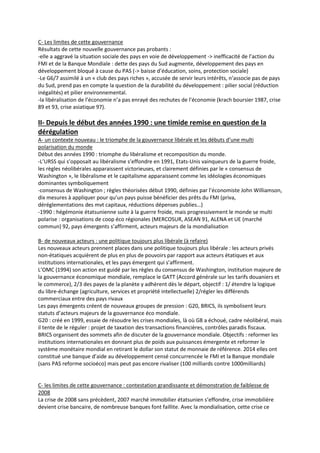 C- Les limites de cette gouvernance
Résultats de cette nouvelle gouvernance pas probants :
-elle a aggravé la situation sociale des pays en voie de développement -> inefficacité de l’action du
FMI et de la Banque Mondiale : dette des pays du Sud augmente, développement des pays en
développement bloqué à cause du PAS (-> baisse d’éducation, soins, protection sociale)
-Le G6/7 assimilé à un « club des pays riches », accusée de servir leurs intérêts, n’associe pas de pays
du Sud, prend pas en compte la question de la durabilité du développement : pilier social (réduction
inégalités) et pilier environnemental.
-la libéralisation de l’économie n’a pas enrayé des rechutes de l’économie (krach boursier 1987, crise
89 et 93, crise asiatique 97).
II- Depuis le début des années 1990 : une timide remise en question de la
dérégulation
A- un contexte nouveau : le triomphe de la gouvernance libérale et les débuts d’une multi
polarisation du monde
Début des années 1990 : triomphe du libéralisme et recomposition du monde.
-L’URSS qui s’opposait au libéralisme s’effondre en 1991, Etats-Unis vainqueurs de la guerre froide,
les règles néolibérales apparaissent victorieuses, et clairement définies par le « consensus de
Washington », le libéralisme et le capitalisme apparaissent comme les idéologies économiques
dominantes symboliquement
-consensus de Washington ; règles théorisées début 1990, définies par l’économiste John Williamson,
dix mesures à appliquer pour qu’un pays puisse bénéficier des prêts du FMI (priva,
déréglementations des mvt capitaux, réductions dépenses publies…)
-1990 : hégémonie étatsunienne suite à la guerre froide, mais progressivement le monde se multi
polarise : organisations de coop éco régionales (MERCOSUR, ASEAN 91, ALENA et UE (marché
commun) 92, pays émergents s’affirment, acteurs majeurs de la mondialisation
B- de nouveaux acteurs : une politique toujours plus libérale (à refaire)
Les nouveaux acteurs prennent places dans une politique toujours plus libérale : les acteurs privés
non-étatiques acquièrent de plus en plus de pouvoirs par rapport aux acteurs étatiques et aux
institutions internationales, et les pays émergent qui s’affirment.
L’OMC (1994) son action est guidé par les règles du consensus de Washington, institution majeure de
la gouvernance économique mondiale, remplace le GATT (Accord générale sur les tarifs douaniers et
le commerce), 2/3 des payes de la planète y adhèrent dès le départ, objectif : 1/ étendre la logique
du libre-échange (agriculture, services et propriété intellectuelle) 2/régler les différends
commerciaux entre des pays rivaux
Les pays émergents créent de nouveaux groupes de pression : G20, BRICS, ils symbolisent leurs
statuts d’acteurs majeurs de la gouvernance éco mondiale.
G20 : créé en 1999, essaie de résoudre les crises mondiales, là où G8 a échoué, cadre néolibéral, mais
il tente de le réguler : projet de taxation des transactions financières, contrôles paradis fiscaux.
BRICS organisent des sommets afin de discuter de la gouvernance mondiale. Objectifs : reformer les
institutions internationales en donnant plus de poids aux puissances émergente et reformer le
système monétaire mondial en retirant le dollar son statut de monnaie de référence. 2014 elles ont
constitué une banque d’aide au développement censé concurrencée le FMI et la Banque mondiale
(sans PAS reforme socioéco) mais peut pas encore rivaliser (100 milliards contre 1000milliards)
C- les limites de cette gouvernance : contestation grandissante et démonstration de faiblesse de
2008
La crise de 2008 sans précèdent, 2007 marché immobilier étatsunien s’effondre, crise immobilière
devient crise bancaire, de nombreuse banques font faillite. Avec la mondialisation, cette crise ce
 