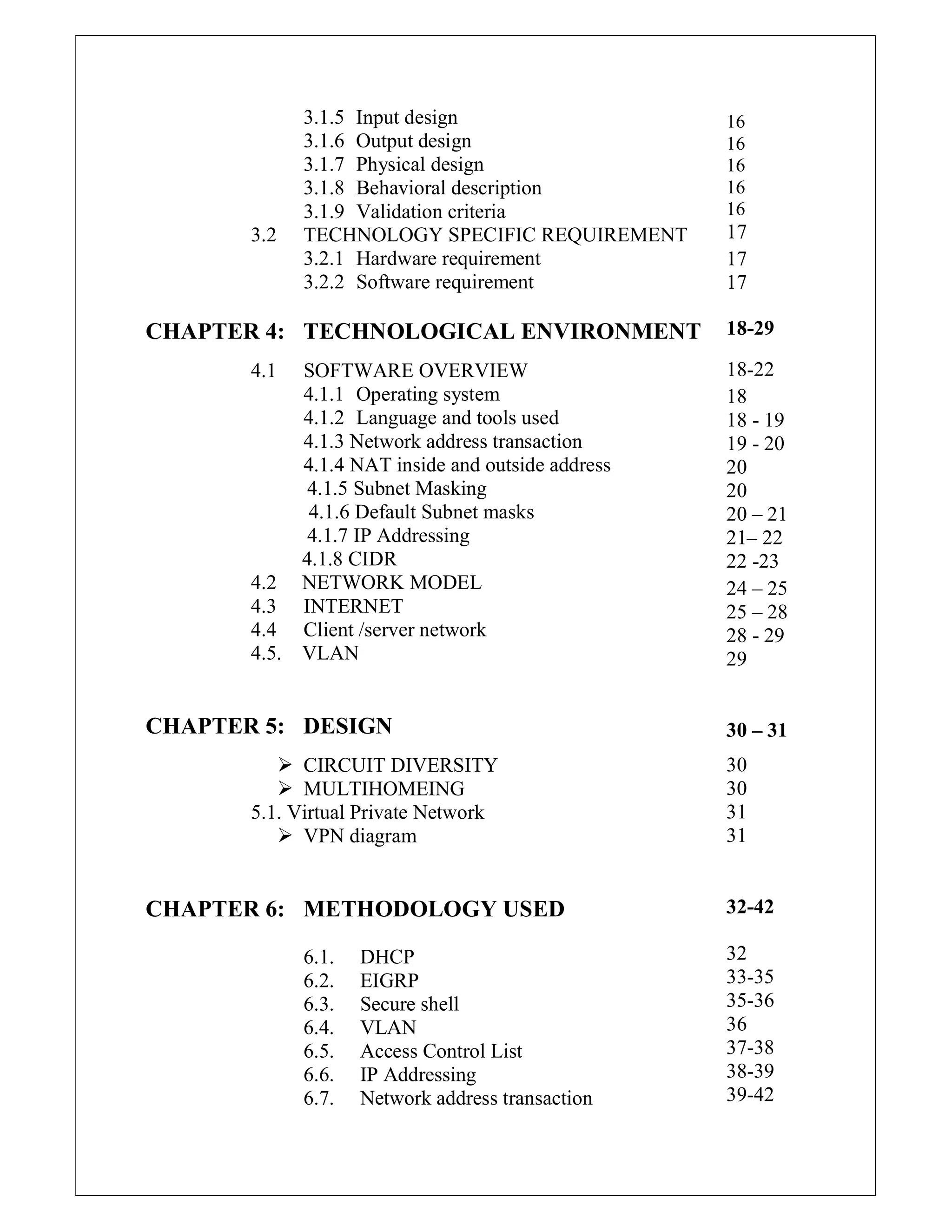 3.1.5 Input design
3.1.6 Output design
3.1.7 Physical design
3.1.8 Behavioral description
3.1.9 Validation criteria
3.2 TECHNOLOGY SPECIFIC REQUIREMENT
3.2.1 Hardware requirement
3.2.2 Software requirement
CHAPTER 4: TECHNOLOGICAL ENVIRONMENT
4.1 SOFTWARE OVERVIEW
4.1.1 Operating system
4.1.2 Language and tools used
4.1.3 Network address transaction
4.1.4 NAT inside and outside address
4.1.5 Subnet Masking
4.1.6 Default Subnet masks
4.1.7 IP Addressing
4.1.8 CIDR
4.2 NETWORK MODEL
4.3 INTERNET
4.4 Client /server network
4.5. VLAN
CHAPTER 5: DESIGN
 CIRCUIT DIVERSITY
 MULTIHOMEING
5.1. Virtual Private Network
 VPN diagram
CHAPTER 6: METHODOLOGY USED
6.1. DHCP
6.2. EIGRP
6.3. Secure shell
6.4. VLAN
6.5. Access Control List
6.6. IP Addressing
6.7. Network address transaction
16
16
16
16
16
17
17
17
18-29
18-22
18
18 - 19
19 - 20
20
20
20 – 21
21– 22
22 -23
24 – 25
25 – 28
28 - 29
29
30 – 31
30
30
31
31
32-42
32
33-35
35-36
36
37-38
38-39
39-42
 