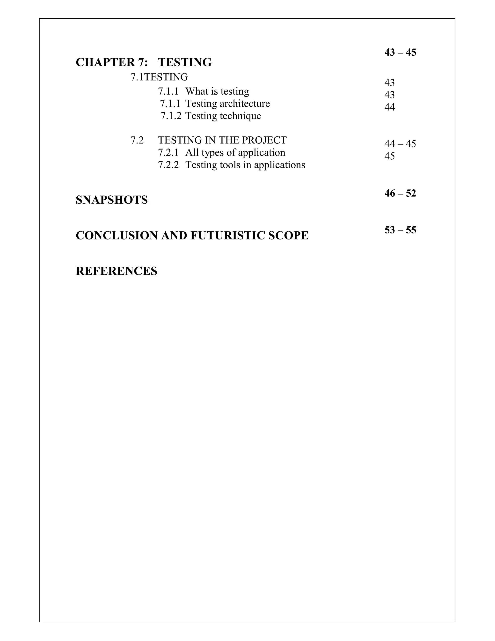 CHAPTER 7: TESTING
7.1TESTING
7.1.1 What is testing
7.1.1 Testing architecture
7.1.2 Testing technique
7.2 TESTING IN THE PROJECT
7.2.1 All types of application
7.2.2 Testing tools in applications
SNAPSHOTS
CONCLUSION AND FUTURISTIC SCOPE
REFERENCES
43 – 45
43
43
44
44 – 45
45
46 – 52
53 – 55
 