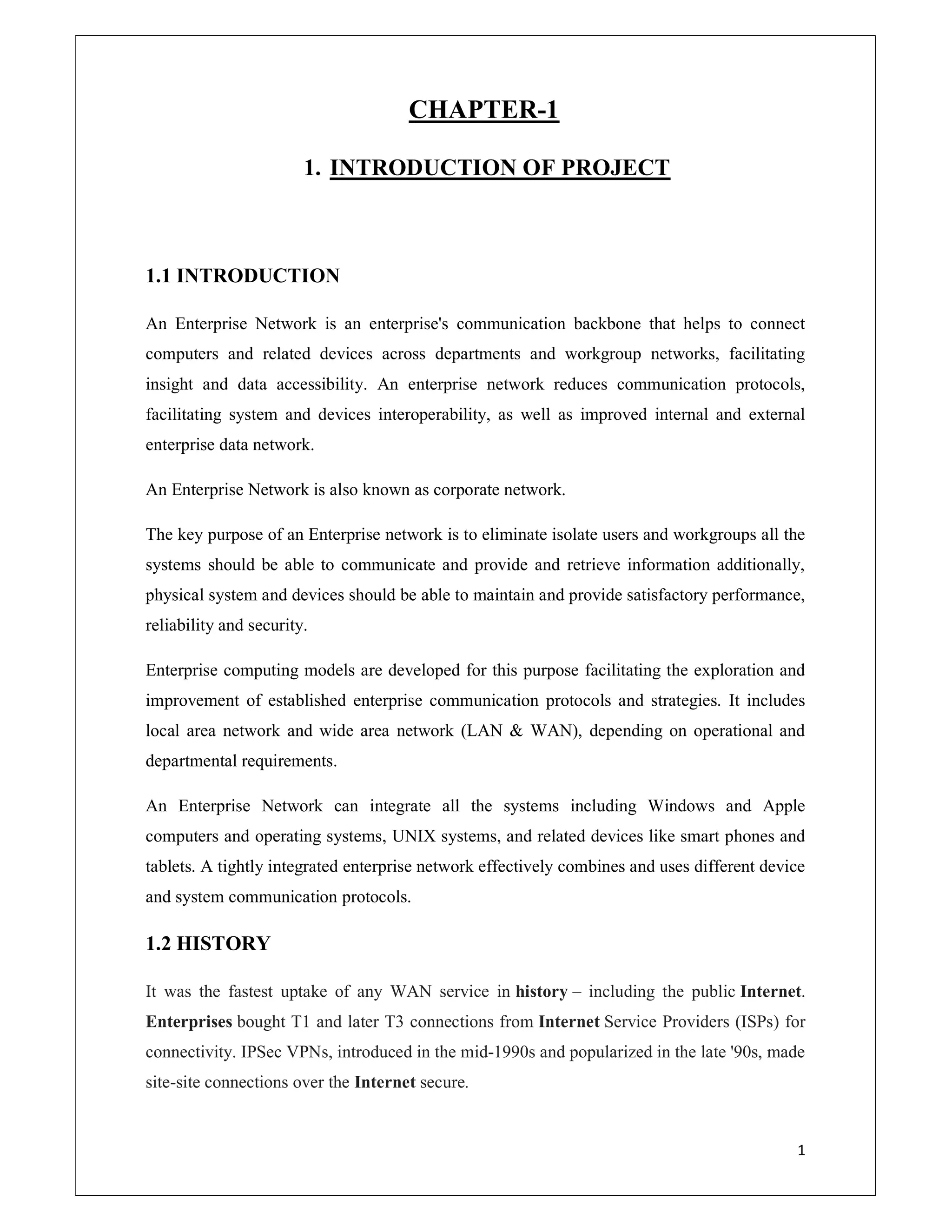 1
CHAPTER-1
1. INTRODUCTION OF PROJECT
1.1 INTRODUCTION
An Enterprise Network is an enterprise's communication backbone that helps to connect
computers and related devices across departments and workgroup networks, facilitating
insight and data accessibility. An enterprise network reduces communication protocols,
facilitating system and devices interoperability, as well as improved internal and external
enterprise data network.
An Enterprise Network is also known as corporate network.
The key purpose of an Enterprise network is to eliminate isolate users and workgroups all the
systems should be able to communicate and provide and retrieve information additionally,
physical system and devices should be able to maintain and provide satisfactory performance,
reliability and security.
Enterprise computing models are developed for this purpose facilitating the exploration and
improvement of established enterprise communication protocols and strategies. It includes
local area network and wide area network (LAN & WAN), depending on operational and
departmental requirements.
An Enterprise Network can integrate all the systems including Windows and Apple
computers and operating systems, UNIX systems, and related devices like smart phones and
tablets. A tightly integrated enterprise network effectively combines and uses different device
and system communication protocols.
1.2 HISTORY
It was the fastest uptake of any WAN service in history – including the public Internet.
Enterprises bought T1 and later T3 connections from Internet Service Providers (ISPs) for
connectivity. IPSec VPNs, introduced in the mid-1990s and popularized in the late '90s, made
site-site connections over the Internet secure.
 