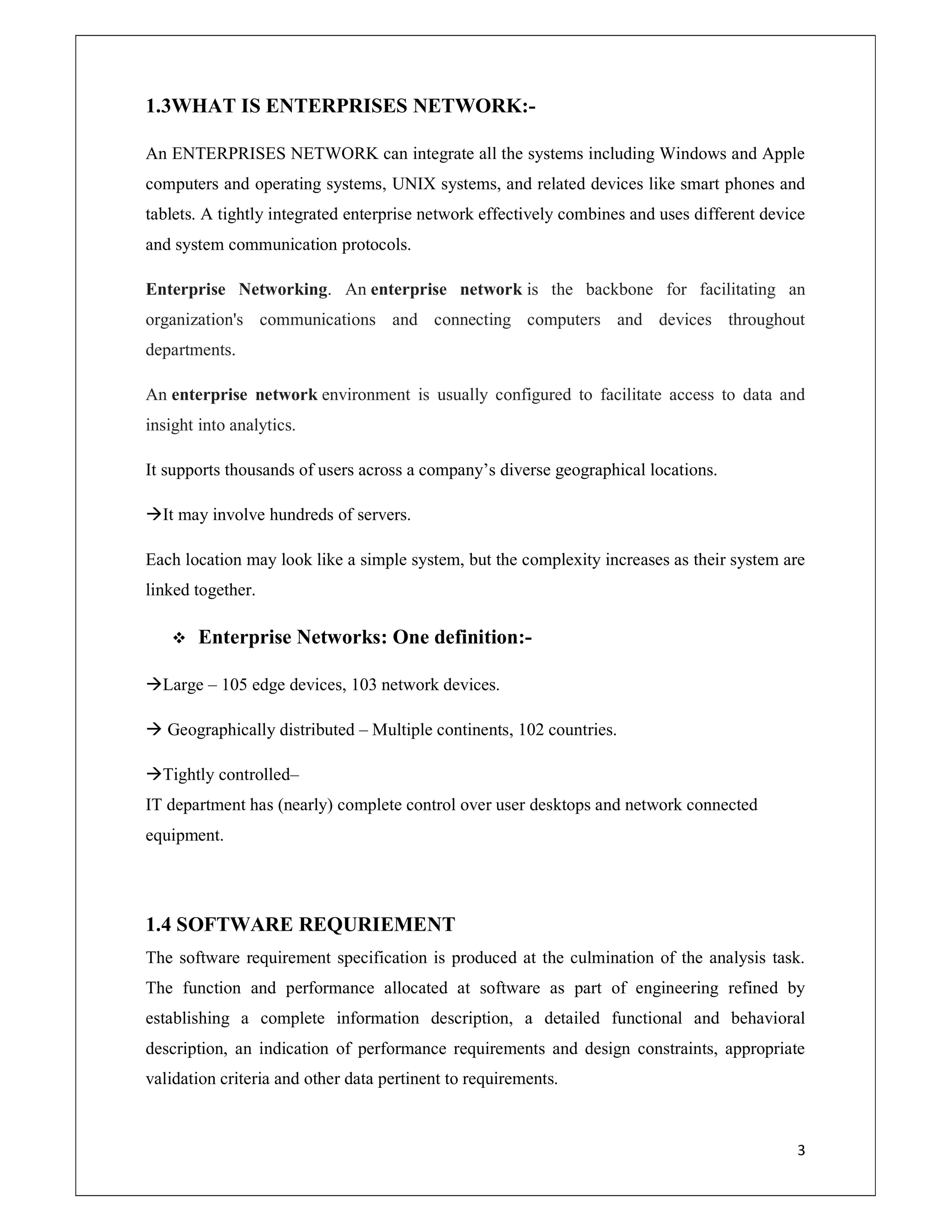 3
1.3WHAT IS ENTERPRISES NETWORK:-
An ENTERPRISES NETWORK can integrate all the systems including Windows and Apple
computers and operating systems, UNIX systems, and related devices like smart phones and
tablets. A tightly integrated enterprise network effectively combines and uses different device
and system communication protocols.
Enterprise Networking. An enterprise network is the backbone for facilitating an
organization's communications and connecting computers and devices throughout
departments.
An enterprise network environment is usually configured to facilitate access to data and
insight into analytics.
It supports thousands of users across a company’s diverse geographical locations.
It may involve hundreds of servers.
Each location may look like a simple system, but the complexity increases as their system are
linked together.
 Enterprise Networks: One definition:-
Large – 105 edge devices, 103 network devices.
 Geographically distributed – Multiple continents, 102 countries.
Tightly controlled–
IT department has (nearly) complete control over user desktops and network connected
equipment.
1.4 SOFTWARE REQURIEMENT
The software requirement specification is produced at the culmination of the analysis task.
The function and performance allocated at software as part of engineering refined by
establishing a complete information description, a detailed functional and behavioral
description, an indication of performance requirements and design constraints, appropriate
validation criteria and other data pertinent to requirements.
 
