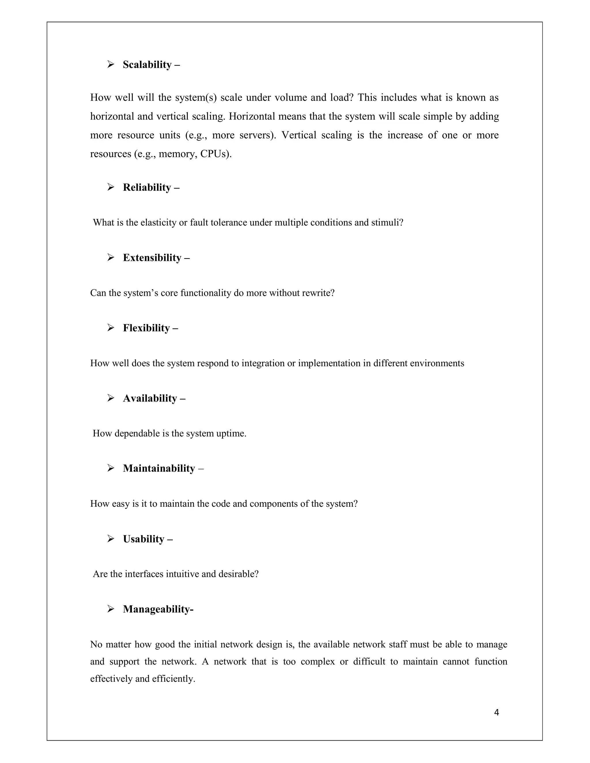 4
 Scalability –
How well will the system(s) scale under volume and load? This includes what is known as
horizontal and vertical scaling. Horizontal means that the system will scale simple by adding
more resource units (e.g., more servers). Vertical scaling is the increase of one or more
resources (e.g., memory, CPUs).
 Reliability –
What is the elasticity or fault tolerance under multiple conditions and stimuli?
 Extensibility –
Can the system’s core functionality do more without rewrite?
 Flexibility –
How well does the system respond to integration or implementation in different environments
 Availability –
How dependable is the system uptime.
 Maintainability –
How easy is it to maintain the code and components of the system?
 Usability –
Are the interfaces intuitive and desirable?
 Manageability-
No matter how good the initial network design is, the available network staff must be able to manage
and support the network. A network that is too complex or difficult to maintain cannot function
effectively and efficiently.
 