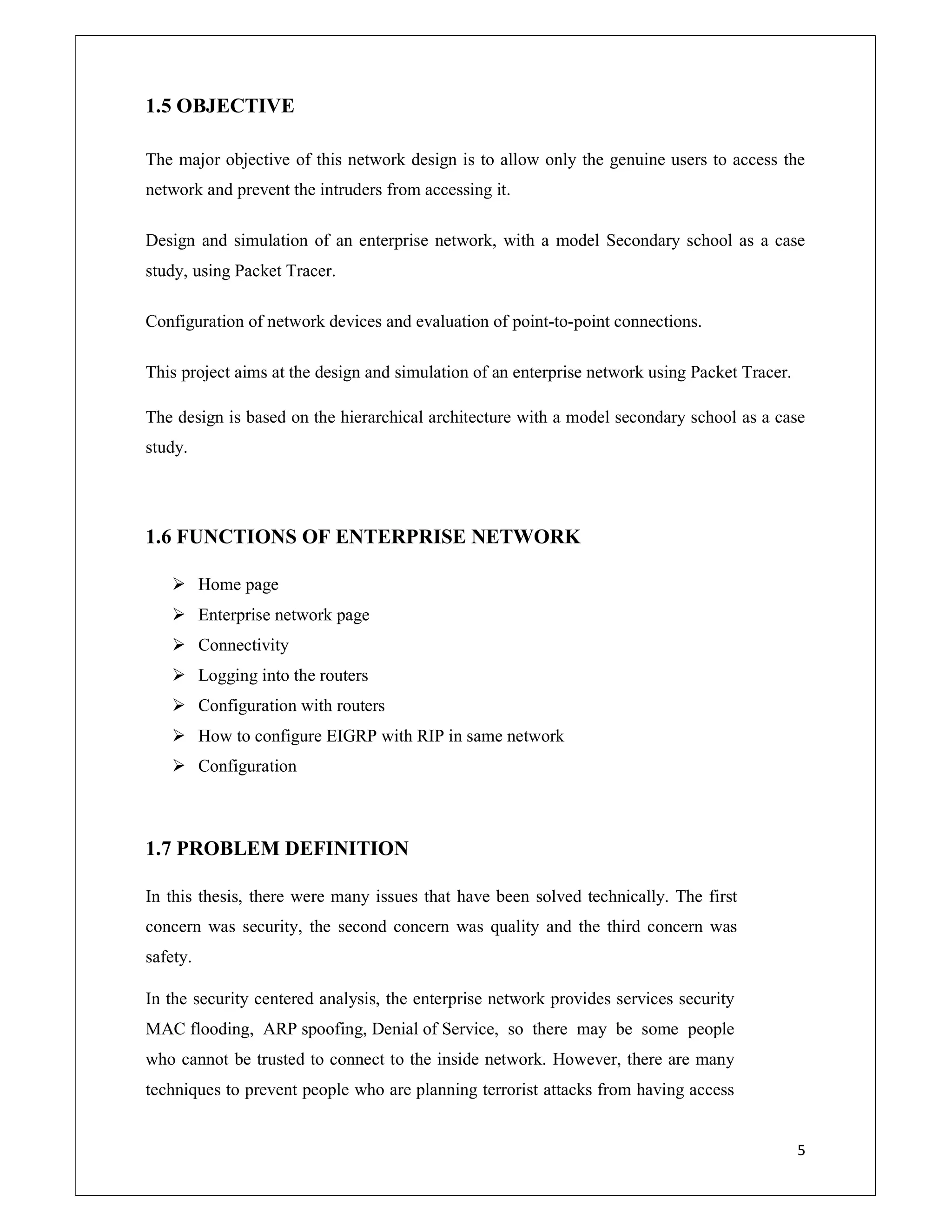 5
1.5 OBJECTIVE
The major objective of this network design is to allow only the genuine users to access the
network and prevent the intruders from accessing it.
Design and simulation of an enterprise network, with a model Secondary school as a case
study, using Packet Tracer.
Configuration of network devices and evaluation of point-to-point connections.
This project aims at the design and simulation of an enterprise network using Packet Tracer.
The design is based on the hierarchical architecture with a model secondary school as a case
study.
1.6 FUNCTIONS OF ENTERPRISE NETWORK
 Home page
 Enterprise network page
 Connectivity
 Logging into the routers
 Configuration with routers
 How to configure EIGRP with RIP in same network
 Configuration
1.7 PROBLEM DEFINITION
In this thesis, there were many issues that have been solved technically. The first
concern was security, the second concern was quality and the third concern was
safety.
In the security centered analysis, the enterprise network provides services security
MAC flooding, ARP spoofing, Denial of Service, so there may be some people
who cannot be trusted to connect to the inside network. However, there are many
techniques to prevent people who are planning terrorist attacks from having access
 