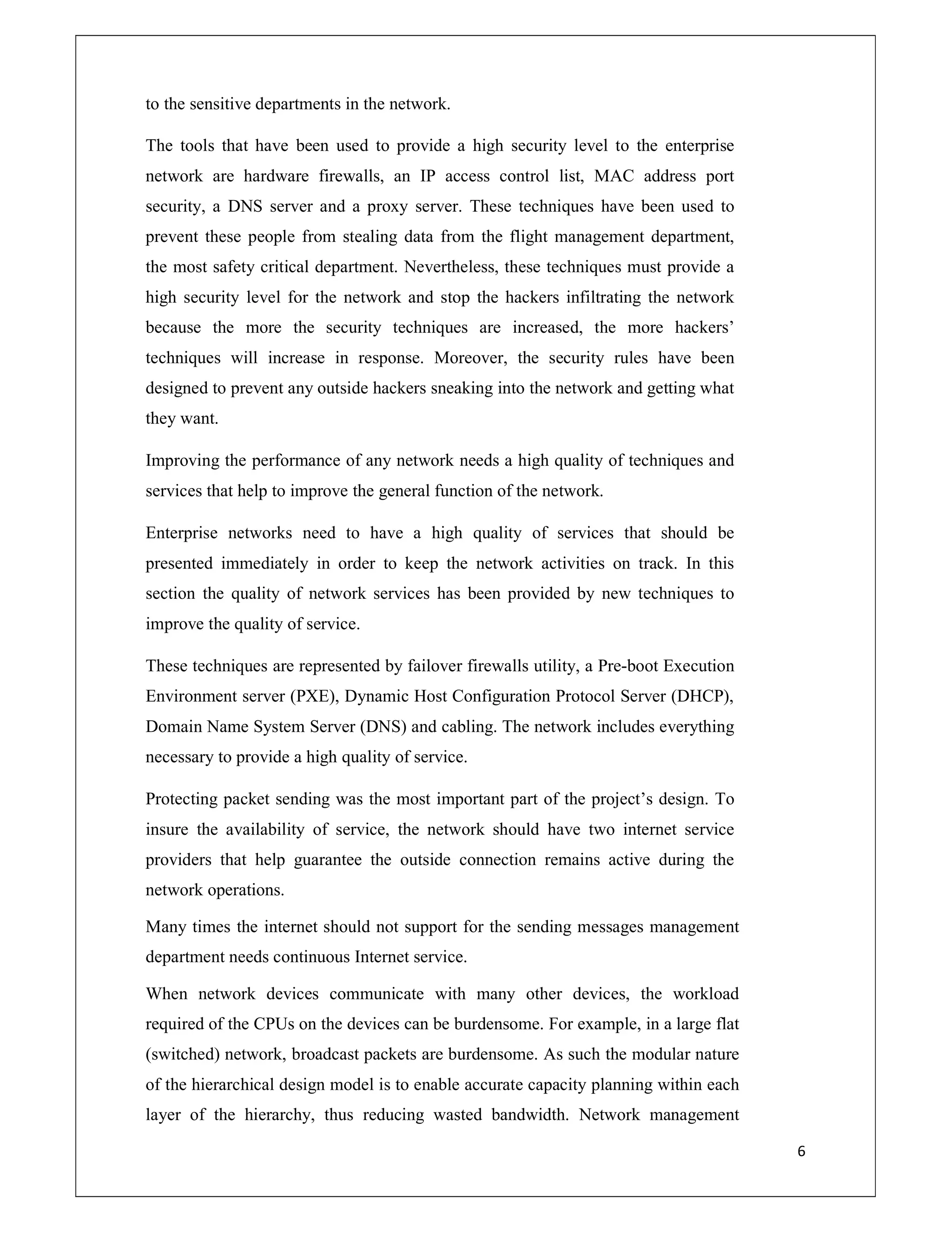 6
to the sensitive departments in the network.
The tools that have been used to provide a high security level to the enterprise
network are hardware firewalls, an IP access control list, MAC address port
security, a DNS server and a proxy server. These techniques have been used to
prevent these people from stealing data from the flight management department,
the most safety critical department. Nevertheless, these techniques must provide a
high security level for the network and stop the hackers infiltrating the network
because the more the security techniques are increased, the more hackers’
techniques will increase in response. Moreover, the security rules have been
designed to prevent any outside hackers sneaking into the network and getting what
they want.
Improving the performance of any network needs a high quality of techniques and
services that help to improve the general function of the network.
Enterprise networks need to have a high quality of services that should be
presented immediately in order to keep the network activities on track. In this
section the quality of network services has been provided by new techniques to
improve the quality of service.
These techniques are represented by failover firewalls utility, a Pre-boot Execution
Environment server (PXE), Dynamic Host Configuration Protocol Server (DHCP),
Domain Name System Server (DNS) and cabling. The network includes everything
necessary to provide a high quality of service.
Protecting packet sending was the most important part of the project’s design. To
insure the availability of service, the network should have two internet service
providers that help guarantee the outside connection remains active during the
network operations.
Many times the internet should not support for the sending messages management
department needs continuous Internet service.
When network devices communicate with many other devices, the workload
required of the CPUs on the devices can be burdensome. For example, in a large flat
(switched) network, broadcast packets are burdensome. As such the modular nature
of the hierarchical design model is to enable accurate capacity planning within each
layer of the hierarchy, thus reducing wasted bandwidth. Network management
 