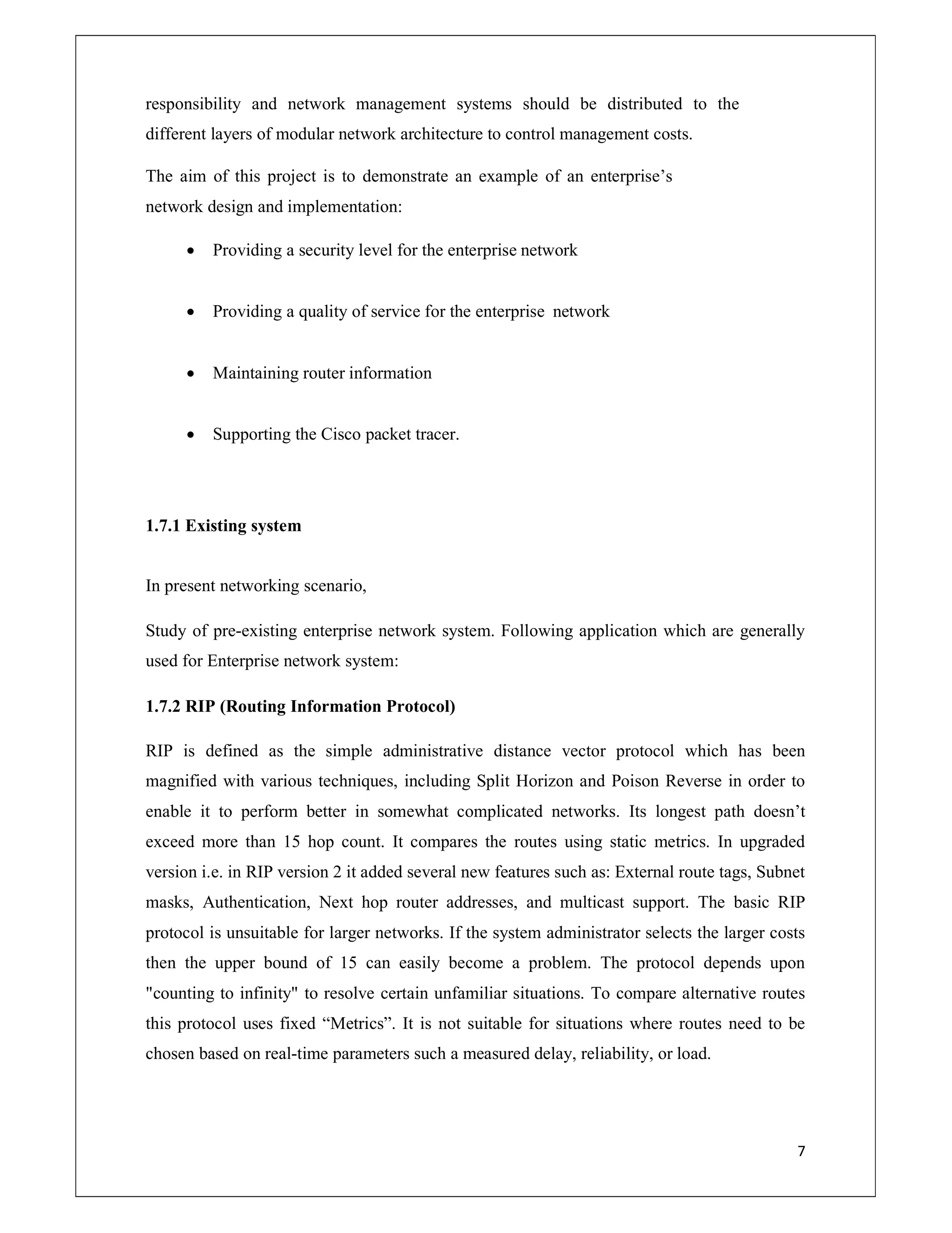 7
responsibility and network management systems should be distributed to the
different layers of modular network architecture to control management costs.
The aim of this project is to demonstrate an example of an enterprise’s
network design and implementation:
 Providing a security level for the enterprise network
 Providing a quality of service for the enterprise network
 Maintaining router information
 Supporting the Cisco packet tracer.
1.7.1 Existing system
In present networking scenario,
Study of pre-existing enterprise network system. Following application which are generally
used for Enterprise network system:
1.7.2 RIP (Routing Information Protocol)
RIP is defined as the simple administrative distance vector protocol which has been
magnified with various techniques, including Split Horizon and Poison Reverse in order to
enable it to perform better in somewhat complicated networks. Its longest path doesn’t
exceed more than 15 hop count. It compares the routes using static metrics. In upgraded
version i.e. in RIP version 2 it added several new features such as: External route tags, Subnet
masks, Authentication, Next hop router addresses, and multicast support. The basic RIP
protocol is unsuitable for larger networks. If the system administrator selects the larger costs
then the upper bound of 15 can easily become a problem. The protocol depends upon
"counting to infinity" to resolve certain unfamiliar situations. To compare alternative routes
this protocol uses fixed “Metrics”. It is not suitable for situations where routes need to be
chosen based on real-time parameters such a measured delay, reliability, or load.
 