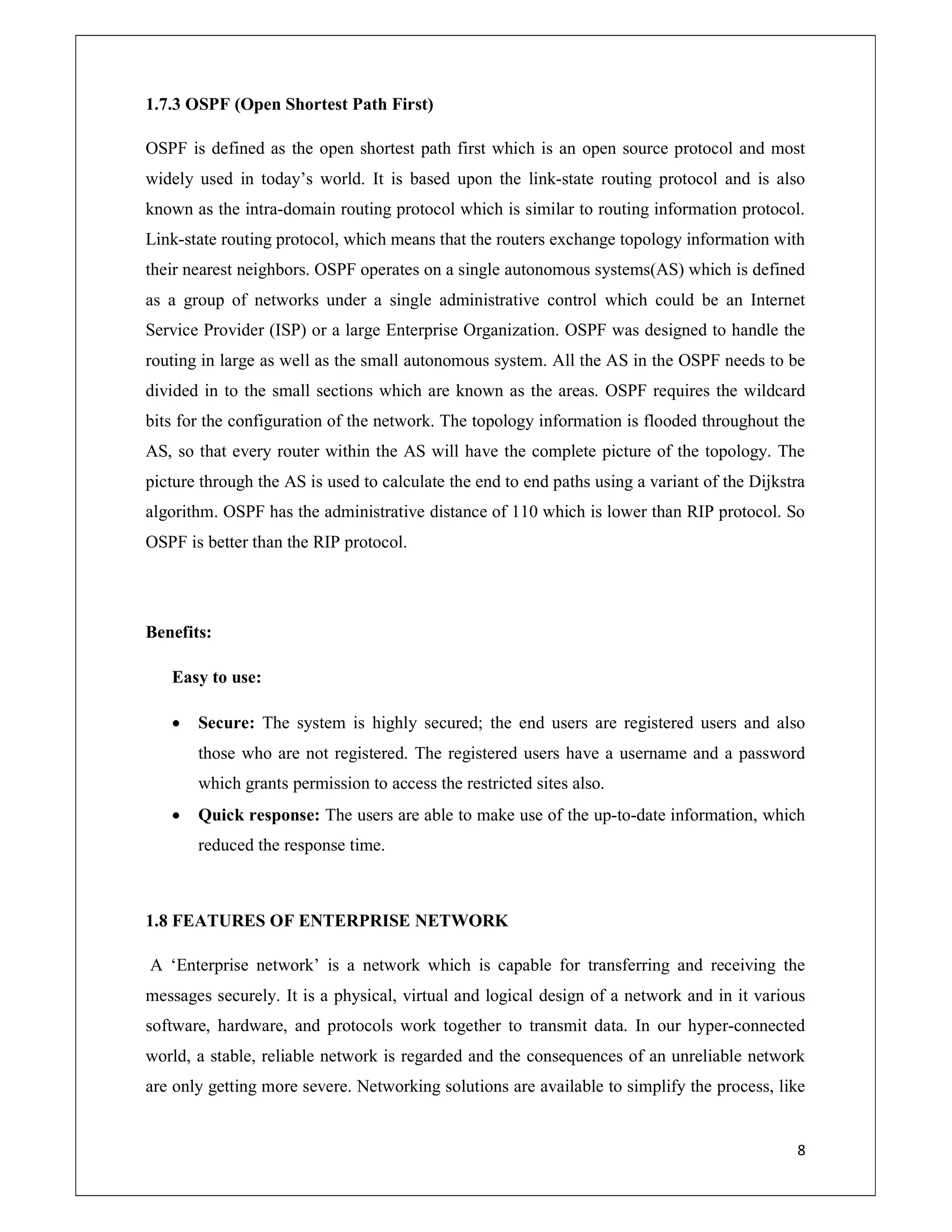 8
1.7.3 OSPF (Open Shortest Path First)
OSPF is defined as the open shortest path first which is an open source protocol and most
widely used in today’s world. It is based upon the link-state routing protocol and is also
known as the intra-domain routing protocol which is similar to routing information protocol.
Link-state routing protocol, which means that the routers exchange topology information with
their nearest neighbors. OSPF operates on a single autonomous systems(AS) which is defined
as a group of networks under a single administrative control which could be an Internet
Service Provider (ISP) or a large Enterprise Organization. OSPF was designed to handle the
routing in large as well as the small autonomous system. All the AS in the OSPF needs to be
divided in to the small sections which are known as the areas. OSPF requires the wildcard
bits for the configuration of the network. The topology information is flooded throughout the
AS, so that every router within the AS will have the complete picture of the topology. The
picture through the AS is used to calculate the end to end paths using a variant of the Dijkstra
algorithm. OSPF has the administrative distance of 110 which is lower than RIP protocol. So
OSPF is better than the RIP protocol.
Benefits:
Easy to use:
 Secure: The system is highly secured; the end users are registered users and also
those who are not registered. The registered users have a username and a password
which grants permission to access the restricted sites also.
 Quick response: The users are able to make use of the up-to-date information, which
reduced the response time.
1.8 FEATURES OF ENTERPRISE NETWORK
A ‘Enterprise network’ is a network which is capable for transferring and receiving the
messages securely. It is a physical, virtual and logical design of a network and in it various
software, hardware, and protocols work together to transmit data. In our hyper-connected
world, a stable, reliable network is regarded and the consequences of an unreliable network
are only getting more severe. Networking solutions are available to simplify the process, like
 