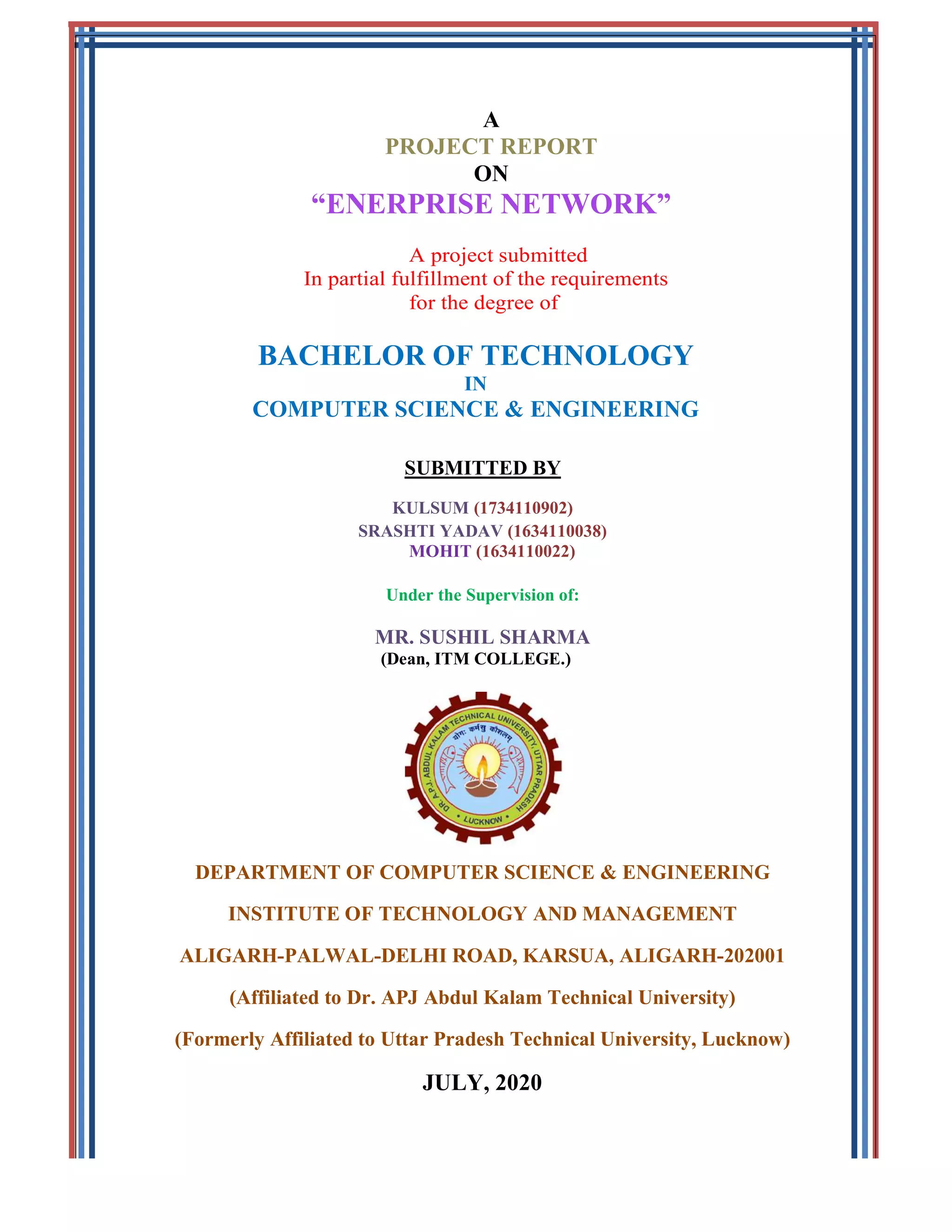 “ENERPRISE NETWORK
In partial fulfillment of the requirements
BACHELOR OF TECHNOLOGY
COMPUTER SCIENCE & ENGINEERING
SRASHTI YADAV
MR.
DEPARTMENT OF COMPUTER SCIENCE & ENGINE
INSTITUTE OF TECHNOLOGY AND MANAGEMENT
ALIGARH-PALWAL-
(Affiliated to Dr. APJ Abdul
(Formerly Affiliated to Uttar Pradesh Technical University, Lucknow)
A
PROJECT REPORT
ON
ENERPRISE NETWORK”
A project submitted
partial fulfillment of the requirements
for the degree of
BACHELOR OF TECHNOLOGY
IN
COMPUTER SCIENCE & ENGINEERING
SUBMITTED BY
KULSUM (1734110902)
SRASHTI YADAV (1634110038)
MOHIT (1634110022)
Under the Supervision of:
MR. SUSHIL SHARMA
(Dean, ITM COLLEGE.)
DEPARTMENT OF COMPUTER SCIENCE & ENGINEE
INSTITUTE OF TECHNOLOGY AND MANAGEMENT
-DELHI ROAD, KARSUA, ALIGARH
(Affiliated to Dr. APJ Abdul Kalam Technical University)
(Formerly Affiliated to Uttar Pradesh Technical University, Lucknow)
JULY, 2020
ERING
INSTITUTE OF TECHNOLOGY AND MANAGEMENT
ALIGARH-202001
Kalam Technical University)
(Formerly Affiliated to Uttar Pradesh Technical University, Lucknow)
 