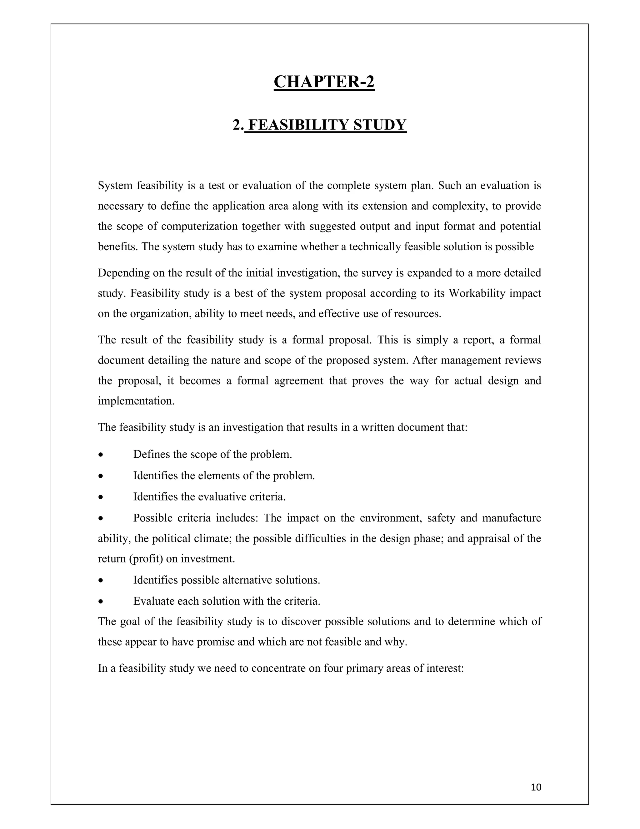 10
CHAPTER-2
2. FEASIBILITY STUDY
System feasibility is a test or evaluation of the complete system plan. Such an evaluation is
necessary to define the application area along with its extension and complexity, to provide
the scope of computerization together with suggested output and input format and potential
benefits. The system study has to examine whether a technically feasible solution is possible
Depending on the result of the initial investigation, the survey is expanded to a more detailed
study. Feasibility study is a best of the system proposal according to its Workability impact
on the organization, ability to meet needs, and effective use of resources.
The result of the feasibility study is a formal proposal. This is simply a report, a formal
document detailing the nature and scope of the proposed system. After management reviews
the proposal, it becomes a formal agreement that proves the way for actual design and
implementation.
The feasibility study is an investigation that results in a written document that:
 Defines the scope of the problem.
 Identifies the elements of the problem.
 Identifies the evaluative criteria.
 Possible criteria includes: The impact on the environment, safety and manufacture
ability, the political climate; the possible difficulties in the design phase; and appraisal of the
return (profit) on investment.
 Identifies possible alternative solutions.
 Evaluate each solution with the criteria.
The goal of the feasibility study is to discover possible solutions and to determine which of
these appear to have promise and which are not feasible and why.
In a feasibility study we need to concentrate on four primary areas of interest:
 