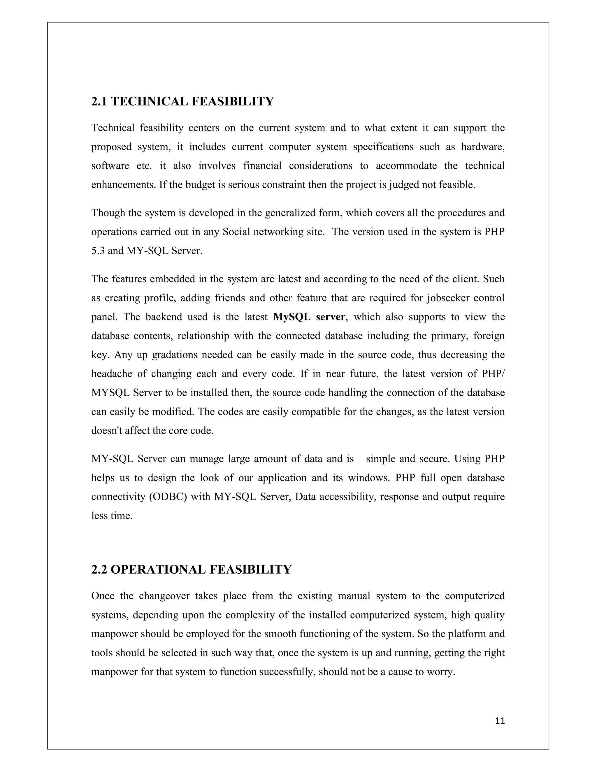 11
2.1 TECHNICAL FEASIBILITY
Technical feasibility centers on the current system and to what extent it can support the
proposed system, it includes current computer system specifications such as hardware,
software etc. it also involves financial considerations to accommodate the technical
enhancements. If the budget is serious constraint then the project is judged not feasible.
Though the system is developed in the generalized form, which covers all the procedures and
operations carried out in any Social networking site. The version used in the system is PHP
5.3 and MY-SQL Server.
The features embedded in the system are latest and according to the need of the client. Such
as creating profile, adding friends and other feature that are required for jobseeker control
panel. The backend used is the latest MySQL server, which also supports to view the
database contents, relationship with the connected database including the primary, foreign
key. Any up gradations needed can be easily made in the source code, thus decreasing the
headache of changing each and every code. If in near future, the latest version of PHP/
MYSQL Server to be installed then, the source code handling the connection of the database
can easily be modified. The codes are easily compatible for the changes, as the latest version
doesn't affect the core code.
MY-SQL Server can manage large amount of data and is simple and secure. Using PHP
helps us to design the look of our application and its windows. PHP full open database
connectivity (ODBC) with MY-SQL Server, Data accessibility, response and output require
less time.
2.2 OPERATIONAL FEASIBILITY
Once the changeover takes place from the existing manual system to the computerized
systems, depending upon the complexity of the installed computerized system, high quality
manpower should be employed for the smooth functioning of the system. So the platform and
tools should be selected in such way that, once the system is up and running, getting the right
manpower for that system to function successfully, should not be a cause to worry.
 
