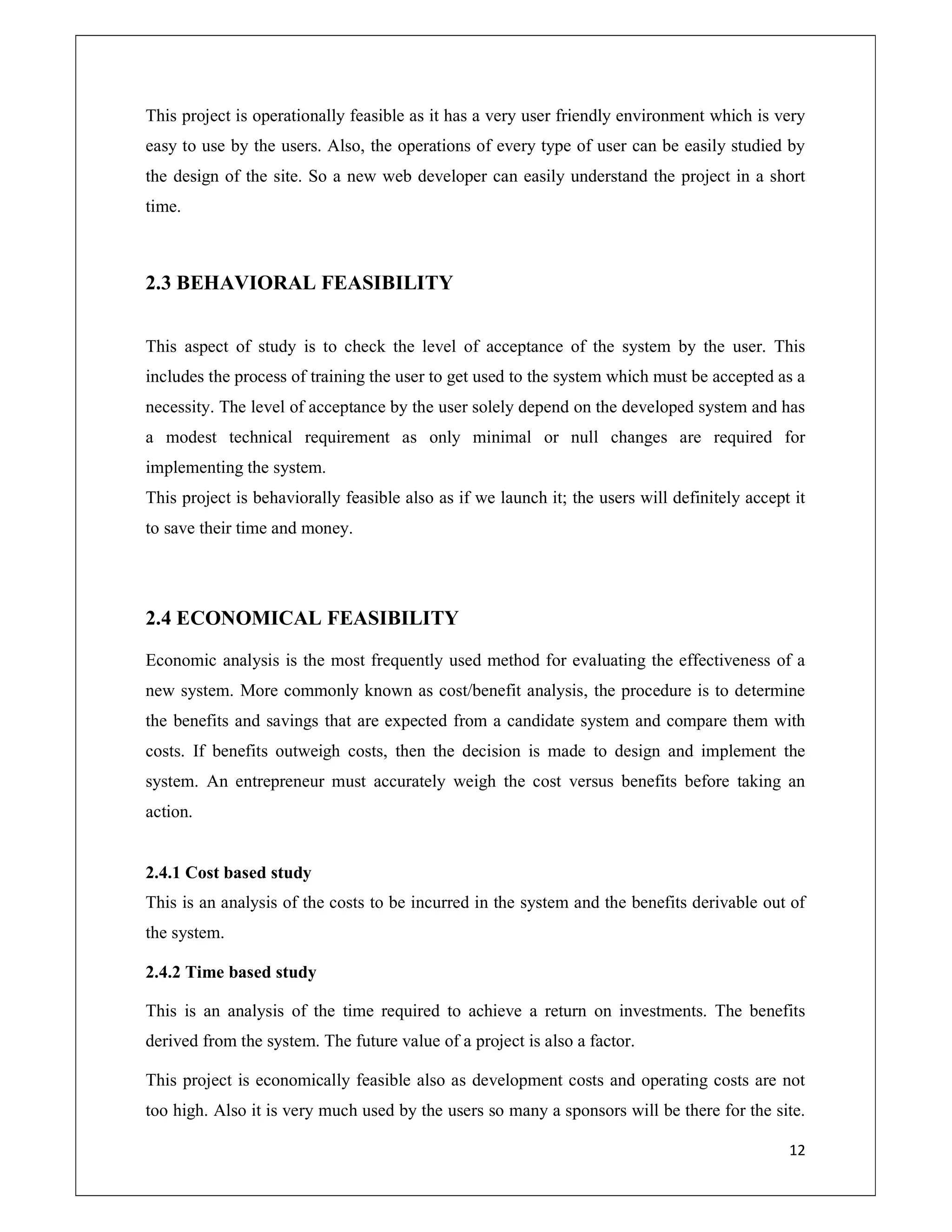 12
This project is operationally feasible as it has a very user friendly environment which is very
easy to use by the users. Also, the operations of every type of user can be easily studied by
the design of the site. So a new web developer can easily understand the project in a short
time.
2.3 BEHAVIORAL FEASIBILITY
This aspect of study is to check the level of acceptance of the system by the user. This
includes the process of training the user to get used to the system which must be accepted as a
necessity. The level of acceptance by the user solely depend on the developed system and has
a modest technical requirement as only minimal or null changes are required for
implementing the system.
This project is behaviorally feasible also as if we launch it; the users will definitely accept it
to save their time and money.
2.4 ECONOMICAL FEASIBILITY
Economic analysis is the most frequently used method for evaluating the effectiveness of a
new system. More commonly known as cost/benefit analysis, the procedure is to determine
the benefits and savings that are expected from a candidate system and compare them with
costs. If benefits outweigh costs, then the decision is made to design and implement the
system. An entrepreneur must accurately weigh the cost versus benefits before taking an
action.
2.4.1 Cost based study
This is an analysis of the costs to be incurred in the system and the benefits derivable out of
the system.
2.4.2 Time based study
This is an analysis of the time required to achieve a return on investments. The benefits
derived from the system. The future value of a project is also a factor.
This project is economically feasible also as development costs and operating costs are not
too high. Also it is very much used by the users so many a sponsors will be there for the site.
 