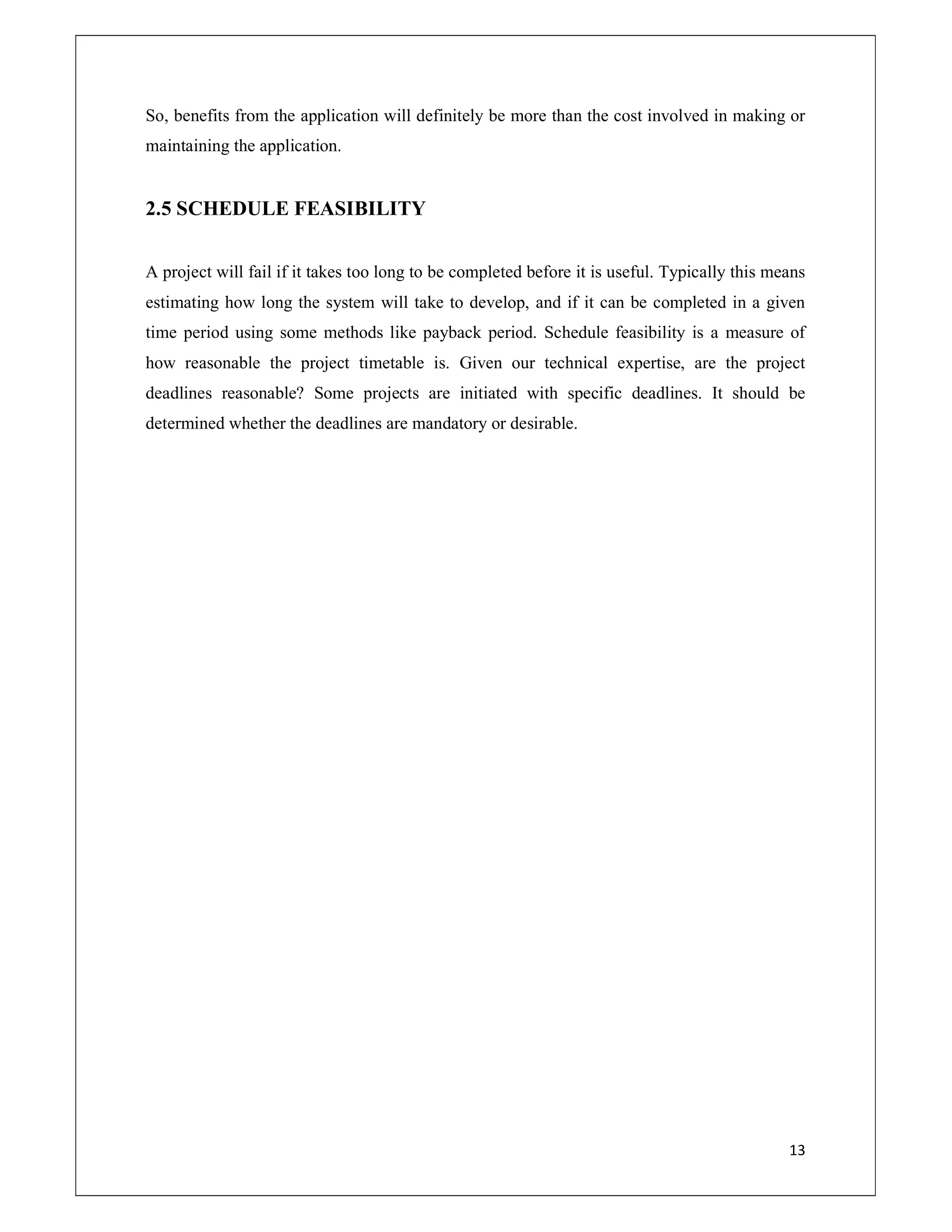 13
So, benefits from the application will definitely be more than the cost involved in making or
maintaining the application.
2.5 SCHEDULE FEASIBILITY
A project will fail if it takes too long to be completed before it is useful. Typically this means
estimating how long the system will take to develop, and if it can be completed in a given
time period using some methods like payback period. Schedule feasibility is a measure of
how reasonable the project timetable is. Given our technical expertise, are the project
deadlines reasonable? Some projects are initiated with specific deadlines. It should be
determined whether the deadlines are mandatory or desirable.
 
