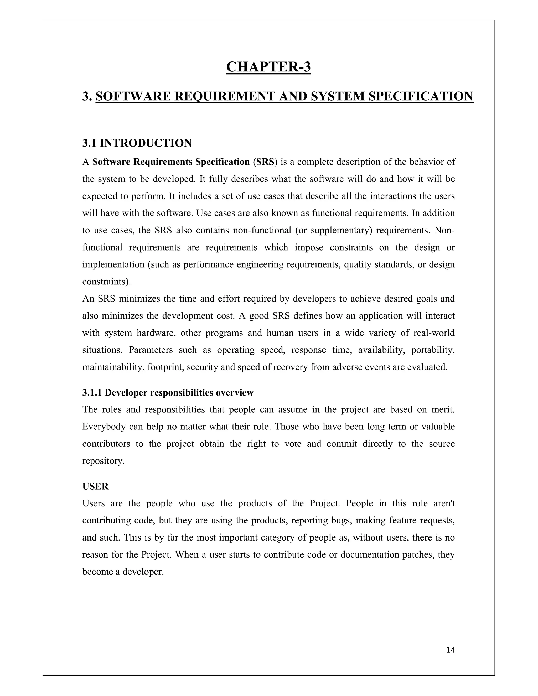 14
CHAPTER-3
3. SOFTWARE REQUIREMENT AND SYSTEM SPECIFICATION
3.1 INTRODUCTION
A Software Requirements Specification (SRS) is a complete description of the behavior of
the system to be developed. It fully describes what the software will do and how it will be
expected to perform. It includes a set of use cases that describe all the interactions the users
will have with the software. Use cases are also known as functional requirements. In addition
to use cases, the SRS also contains non-functional (or supplementary) requirements. Non-
functional requirements are requirements which impose constraints on the design or
implementation (such as performance engineering requirements, quality standards, or design
constraints).
An SRS minimizes the time and effort required by developers to achieve desired goals and
also minimizes the development cost. A good SRS defines how an application will interact
with system hardware, other programs and human users in a wide variety of real-world
situations. Parameters such as operating speed, response time, availability, portability,
maintainability, footprint, security and speed of recovery from adverse events are evaluated.
3.1.1 Developer responsibilities overview
The roles and responsibilities that people can assume in the project are based on merit.
Everybody can help no matter what their role. Those who have been long term or valuable
contributors to the project obtain the right to vote and commit directly to the source
repository.
USER
Users are the people who use the products of the Project. People in this role aren't
contributing code, but they are using the products, reporting bugs, making feature requests,
and such. This is by far the most important category of people as, without users, there is no
reason for the Project. When a user starts to contribute code or documentation patches, they
become a developer.
 