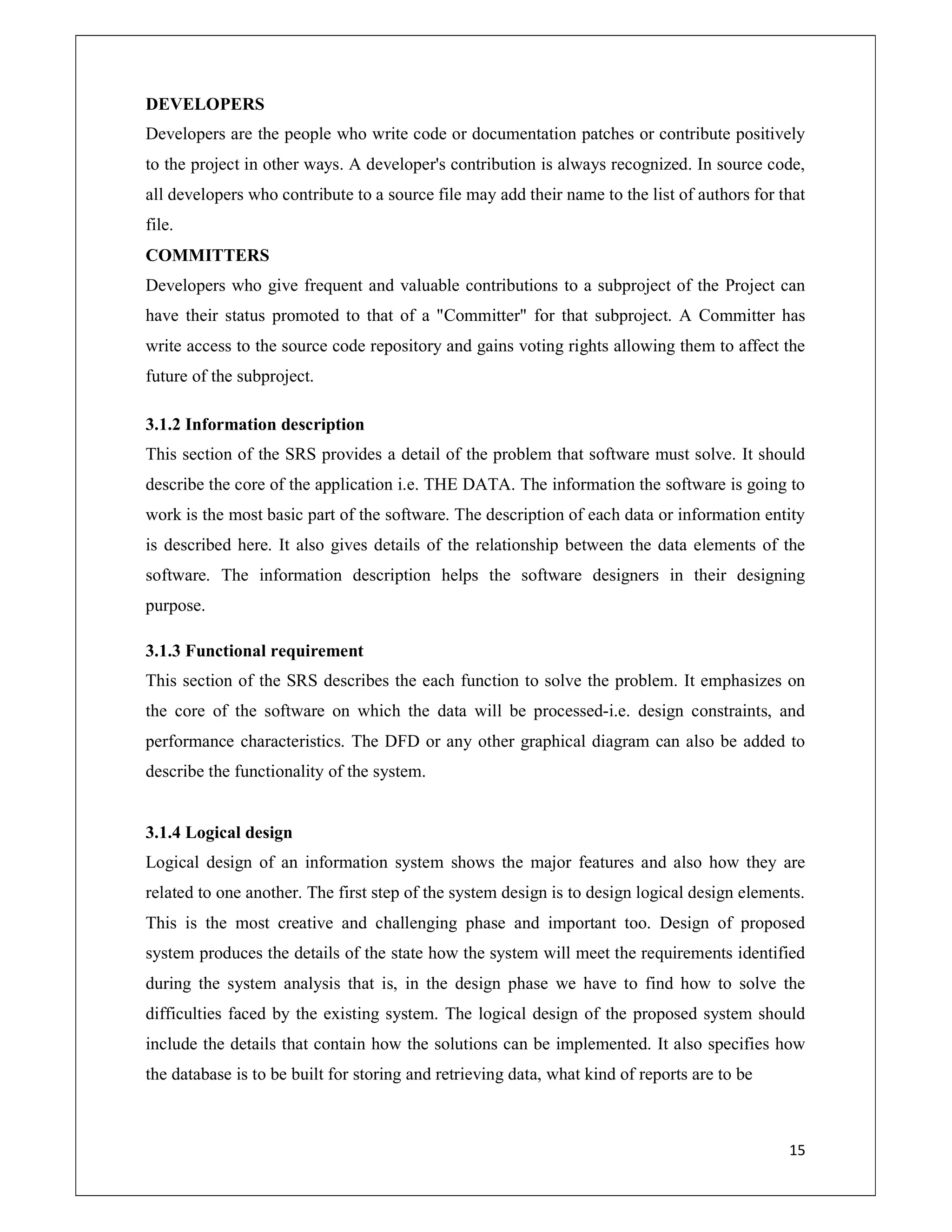 15
DEVELOPERS
Developers are the people who write code or documentation patches or contribute positively
to the project in other ways. A developer's contribution is always recognized. In source code,
all developers who contribute to a source file may add their name to the list of authors for that
file.
COMMITTERS
Developers who give frequent and valuable contributions to a subproject of the Project can
have their status promoted to that of a "Committer" for that subproject. A Committer has
write access to the source code repository and gains voting rights allowing them to affect the
future of the subproject.
3.1.2 Information description
This section of the SRS provides a detail of the problem that software must solve. It should
describe the core of the application i.e. THE DATA. The information the software is going to
work is the most basic part of the software. The description of each data or information entity
is described here. It also gives details of the relationship between the data elements of the
software. The information description helps the software designers in their designing
purpose.
3.1.3 Functional requirement
This section of the SRS describes the each function to solve the problem. It emphasizes on
the core of the software on which the data will be processed-i.e. design constraints, and
performance characteristics. The DFD or any other graphical diagram can also be added to
describe the functionality of the system.
3.1.4 Logical design
Logical design of an information system shows the major features and also how they are
related to one another. The first step of the system design is to design logical design elements.
This is the most creative and challenging phase and important too. Design of proposed
system produces the details of the state how the system will meet the requirements identified
during the system analysis that is, in the design phase we have to find how to solve the
difficulties faced by the existing system. The logical design of the proposed system should
include the details that contain how the solutions can be implemented. It also specifies how
the database is to be built for storing and retrieving data, what kind of reports are to be
 