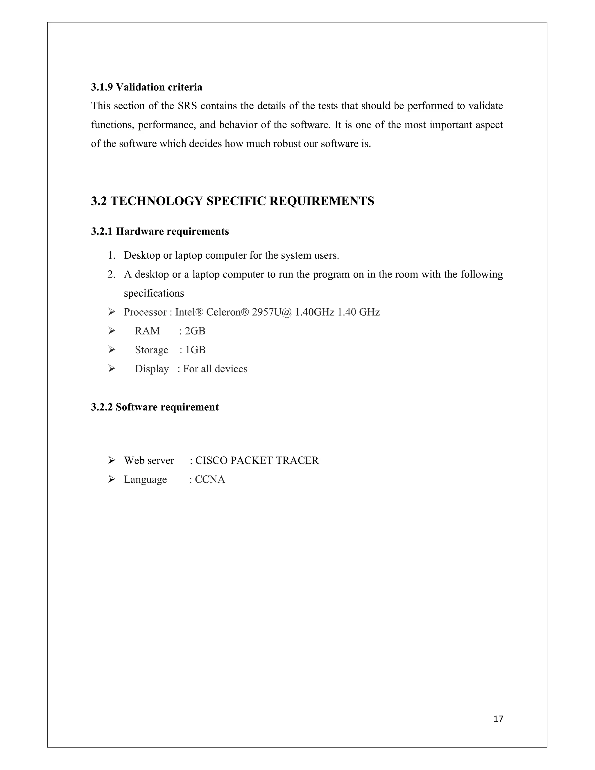 17
3.1.9 Validation criteria
This section of the SRS contains the details of the tests that should be performed to validate
functions, performance, and behavior of the software. It is one of the most important aspect
of the software which decides how much robust our software is.
3.2 TECHNOLOGY SPECIFIC REQUIREMENTS
3.2.1 Hardware requirements
1. Desktop or laptop computer for the system users.
2. A desktop or a laptop computer to run the program on in the room with the following
specifications
 Processor : Intel® Celeron® 2957U@ 1.40GHz 1.40 GHz
 RAM : 2GB
 Storage : 1GB
 Display : For all devices
3.2.2 Software requirement
 Web server : CISCO PACKET TRACER
 Language : CCNA
 