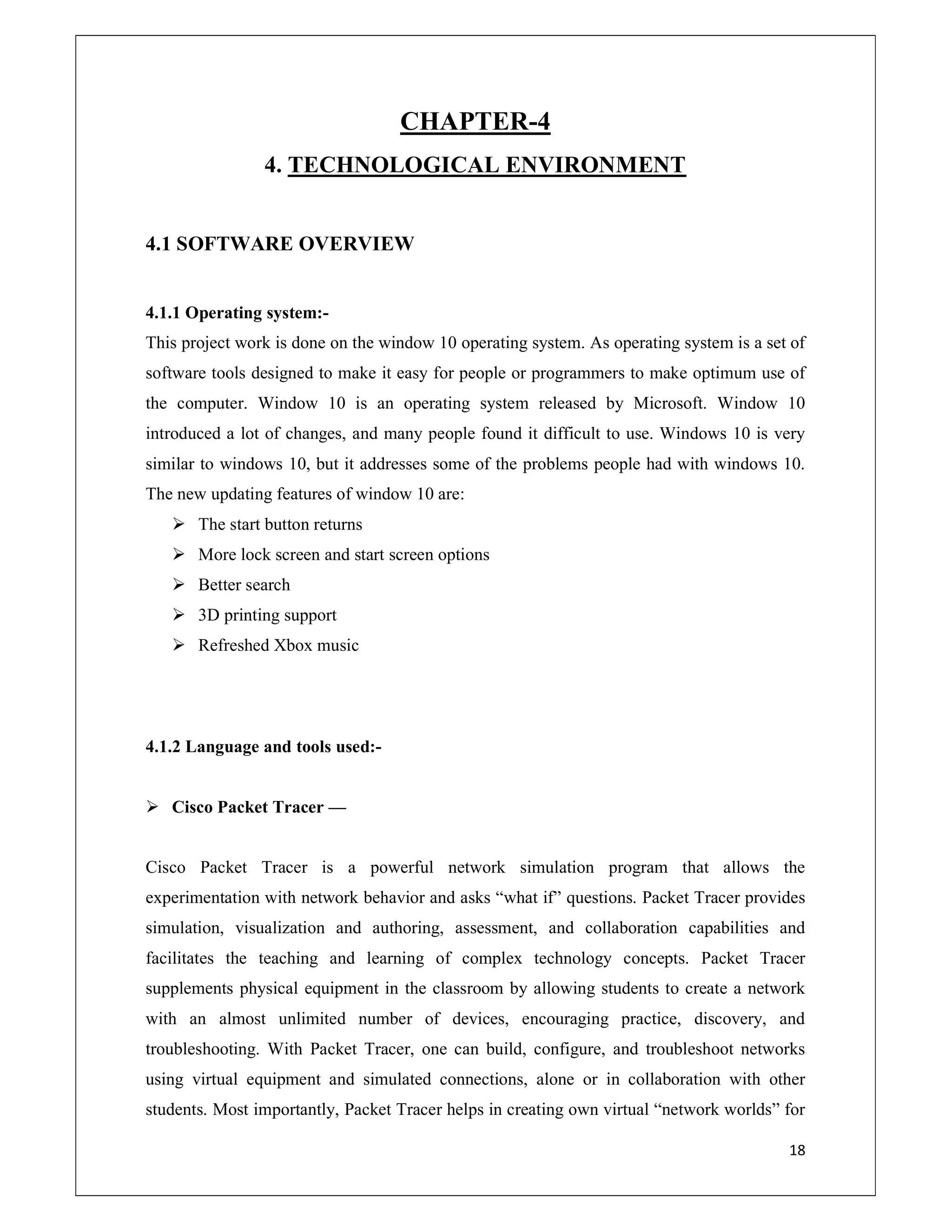 18
CHAPTER-4
4. TECHNOLOGICAL ENVIRONMENT
4.1 SOFTWARE OVERVIEW
4.1.1 Operating system:-
This project work is done on the window 10 operating system. As operating system is a set of
software tools designed to make it easy for people or programmers to make optimum use of
the computer. Window 10 is an operating system released by Microsoft. Window 10
introduced a lot of changes, and many people found it difficult to use. Windows 10 is very
similar to windows 10, but it addresses some of the problems people had with windows 10.
The new updating features of window 10 are:
 The start button returns
 More lock screen and start screen options
 Better search
 3D printing support
 Refreshed Xbox music
4.1.2 Language and tools used:-
 Cisco Packet Tracer —
Cisco Packet Tracer is a powerful network simulation program that allows the
experimentation with network behavior and asks “what if” questions. Packet Tracer provides
simulation, visualization and authoring, assessment, and collaboration capabilities and
facilitates the teaching and learning of complex technology concepts. Packet Tracer
supplements physical equipment in the classroom by allowing students to create a network
with an almost unlimited number of devices, encouraging practice, discovery, and
troubleshooting. With Packet Tracer, one can build, configure, and troubleshoot networks
using virtual equipment and simulated connections, alone or in collaboration with other
students. Most importantly, Packet Tracer helps in creating own virtual “network worlds” for
 