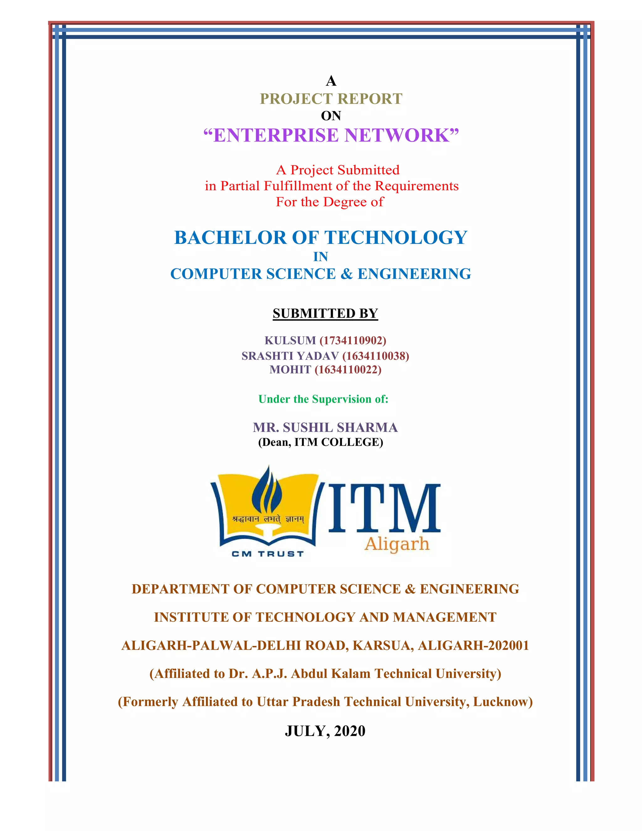 A
PROJECT REPORT
ON
“ENTERPRISE NETWORK”
A Project Submitted
in Partial Fulfillment of the Requirements
For the Degree of
BACHELOR OF TECHNOLOGY
IN
COMPUTER SCIENCE & ENGINEERING
SUBMITTED BY
KULSUM (1734110902)
SRASHTI YADAV (1634110038)
MOHIT (1634110022)
Under the Supervision of:
MR. SUSHIL SHARMA
(Dean, ITM COLLEGE)
DEPARTMENT OF COMPUTER SCIENCE & ENGINEERING
INSTITUTE OF TECHNOLOGY AND MANAGEMENT
ALIGARH-PALWAL-DELHI ROAD, KARSUA, ALIGARH-202001
(Affiliated to Dr. A.P.J. Abdul Kalam Technical University)
(Formerly Affiliated to Uttar Pradesh Technical University, Lucknow)
JULY, 2020
 