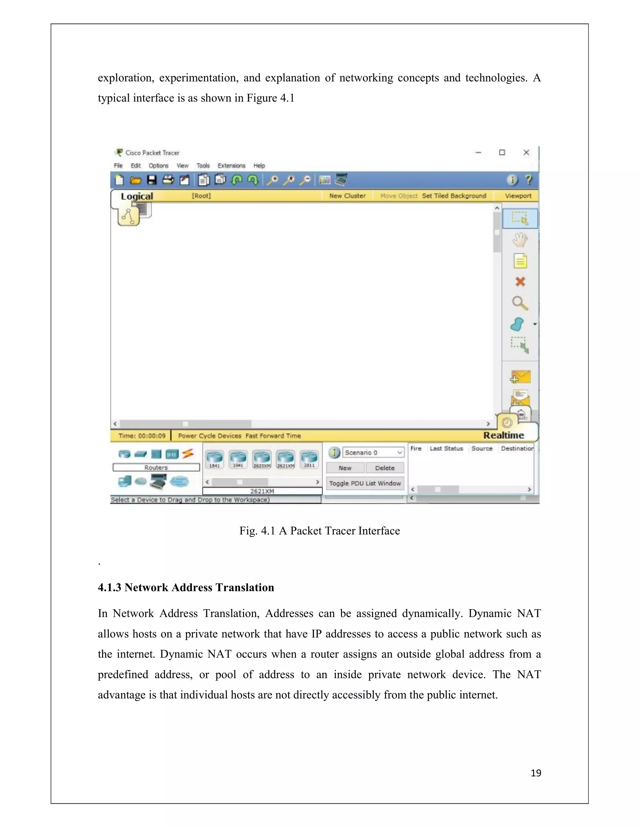 19
exploration, experimentation, and explanation of networking concepts and technologies. A
typical interface is as shown in Figure 4.1
Fig. 4.1 A Packet Tracer Interface
.
4.1.3 Network Address Translation
In Network Address Translation, Addresses can be assigned dynamically. Dynamic NAT
allows hosts on a private network that have IP addresses to access a public network such as
the internet. Dynamic NAT occurs when a router assigns an outside global address from a
predefined address, or pool of address to an inside private network device. The NAT
advantage is that individual hosts are not directly accessibly from the public internet.
 