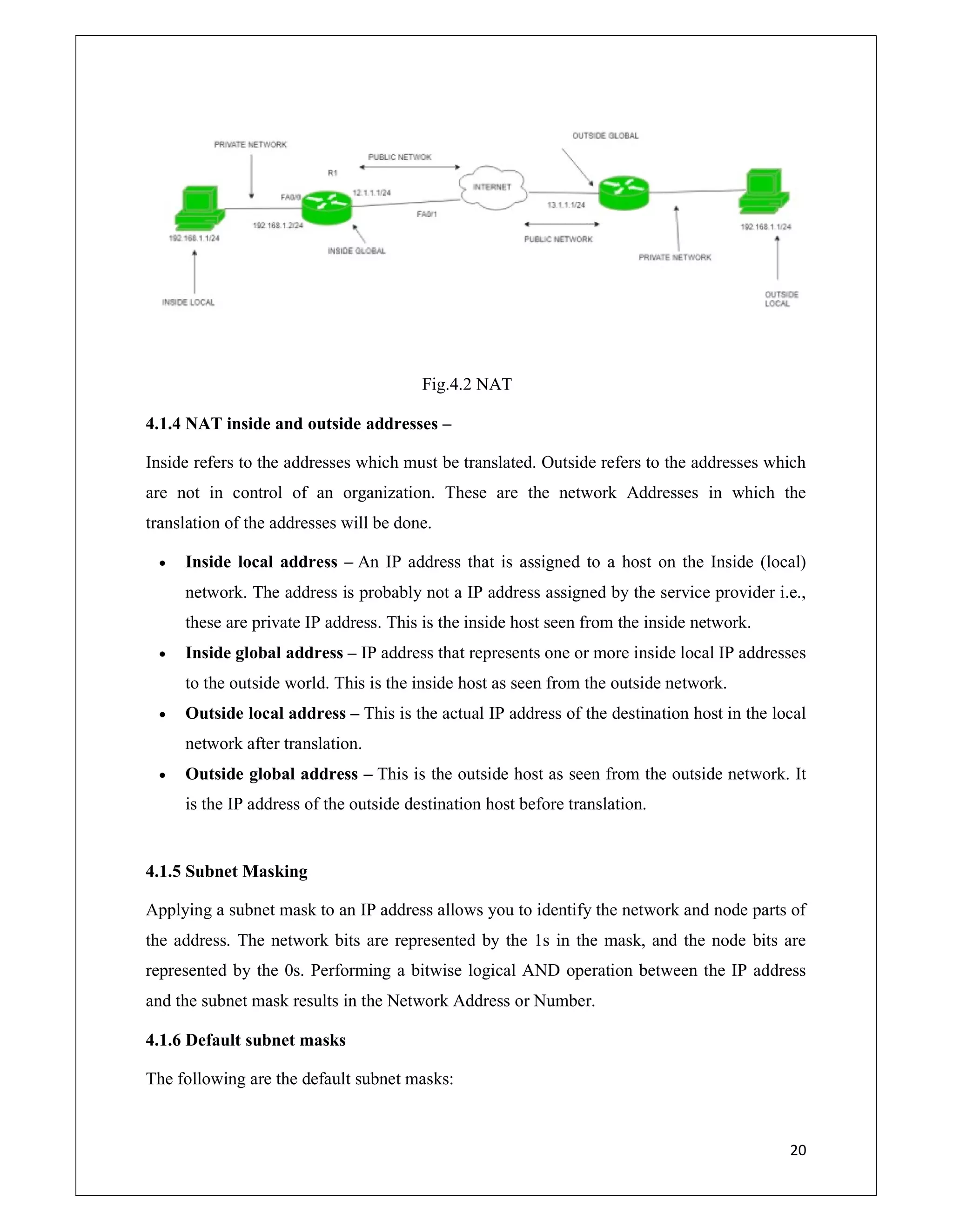 20
Fig.4.2 NAT
4.1.4 NAT inside and outside addresses –
Inside refers to the addresses which must be translated. Outside refers to the addresses which
are not in control of an organization. These are the network Addresses in which the
translation of the addresses will be done.
 Inside local address – An IP address that is assigned to a host on the Inside (local)
network. The address is probably not a IP address assigned by the service provider i.e.,
these are private IP address. This is the inside host seen from the inside network.
 Inside global address – IP address that represents one or more inside local IP addresses
to the outside world. This is the inside host as seen from the outside network.
 Outside local address – This is the actual IP address of the destination host in the local
network after translation.
 Outside global address – This is the outside host as seen from the outside network. It
is the IP address of the outside destination host before translation.
4.1.5 Subnet Masking
Applying a subnet mask to an IP address allows you to identify the network and node parts of
the address. The network bits are represented by the 1s in the mask, and the node bits are
represented by the 0s. Performing a bitwise logical AND operation between the IP address
and the subnet mask results in the Network Address or Number.
4.1.6 Default subnet masks
The following are the default subnet masks:
 