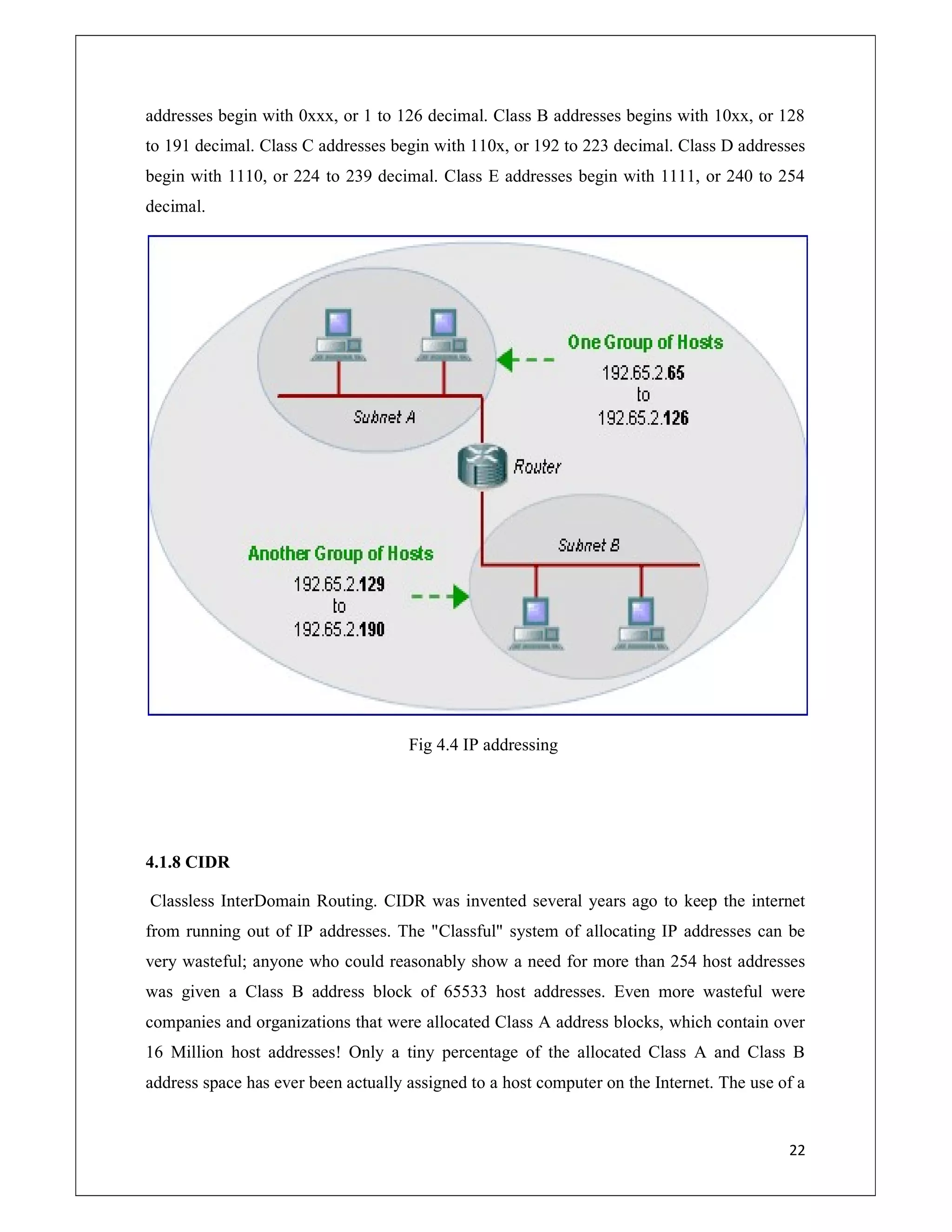 22
addresses begin with 0xxx, or 1 to 126 decimal. Class B addresses begins with 10xx, or 128
to 191 decimal. Class C addresses begin with 110x, or 192 to 223 decimal. Class D addresses
begin with 1110, or 224 to 239 decimal. Class E addresses begin with 1111, or 240 to 254
decimal.
Fig 4.4 IP addressing
4.1.8 CIDR
Classless InterDomain Routing. CIDR was invented several years ago to keep the internet
from running out of IP addresses. The "Classful" system of allocating IP addresses can be
very wasteful; anyone who could reasonably show a need for more than 254 host addresses
was given a Class B address block of 65533 host addresses. Even more wasteful were
companies and organizations that were allocated Class A address blocks, which contain over
16 Million host addresses! Only a tiny percentage of the allocated Class A and Class B
address space has ever been actually assigned to a host computer on the Internet. The use of a
 