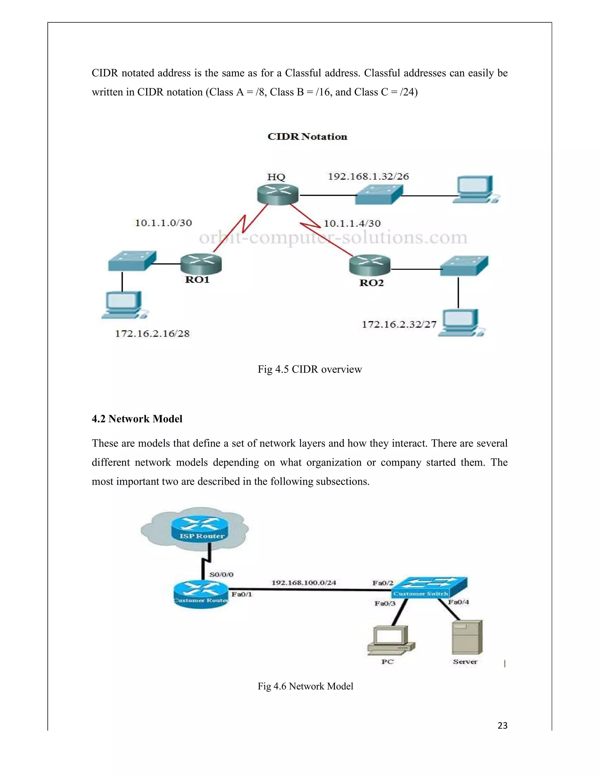 CIDR notated address is the same as for a Classful address. Classful addresses can easily be
written in CIDR notation (Class A = /8, Class B = /1
4.2 Network Model
These are models that define a set of network layers and how they interact. There are several
different network models depending on what organization or company started them. The
most important two are described in the following subsections.
CIDR notated address is the same as for a Classful address. Classful addresses can easily be
written in CIDR notation (Class A = /8, Class B = /16, and Class C = /24)
Fig 4.5 CIDR overview
These are models that define a set of network layers and how they interact. There are several
different network models depending on what organization or company started them. The
portant two are described in the following subsections.
Fig 4.6 Network Model
23
CIDR notated address is the same as for a Classful address. Classful addresses can easily be
These are models that define a set of network layers and how they interact. There are several
different network models depending on what organization or company started them. The
 