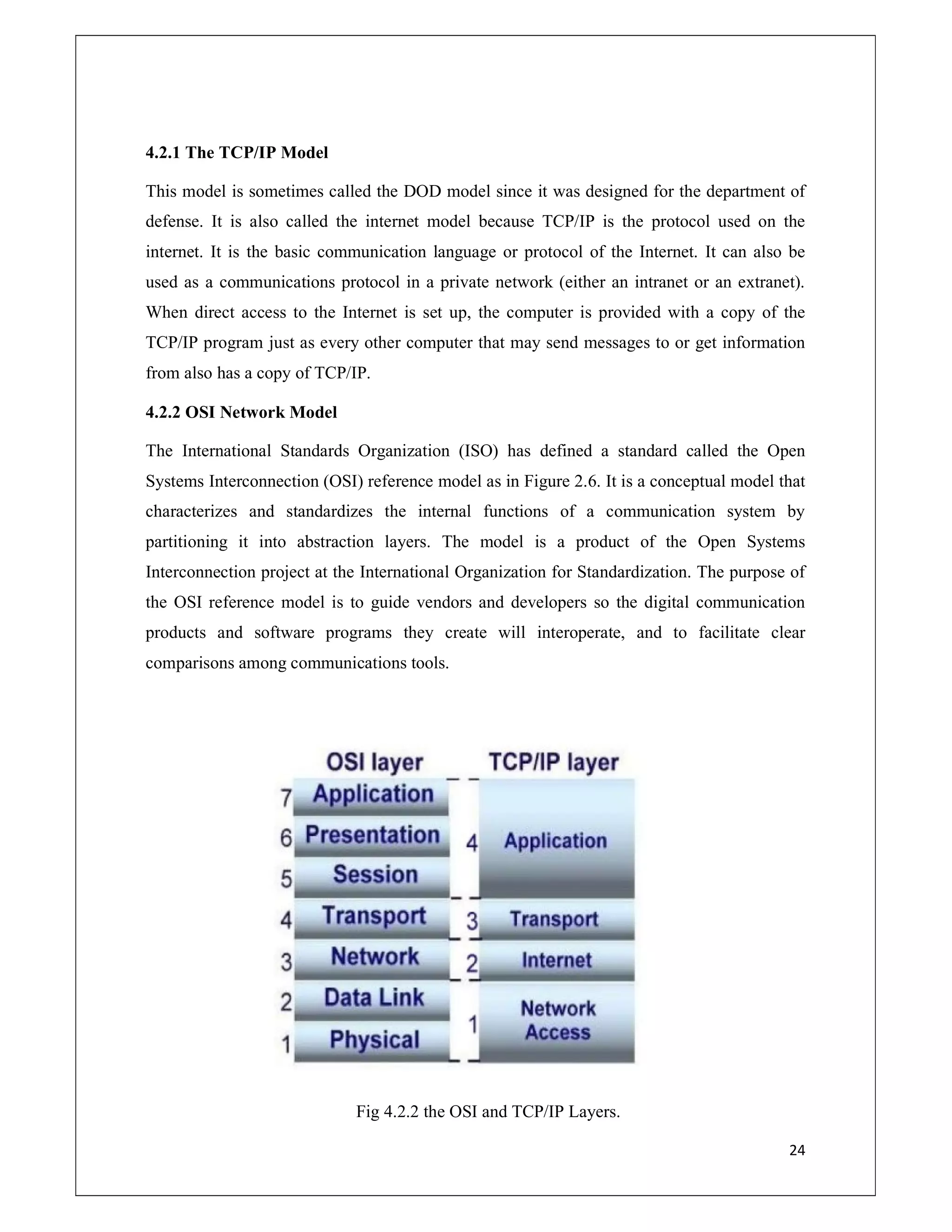 24
4.2.1 The TCP/IP Model
This model is sometimes called the DOD model since it was designed for the department of
defense. It is also called the internet model because TCP/IP is the protocol used on the
internet. It is the basic communication language or protocol of the Internet. It can also be
used as a communications protocol in a private network (either an intranet or an extranet).
When direct access to the Internet is set up, the computer is provided with a copy of the
TCP/IP program just as every other computer that may send messages to or get information
from also has a copy of TCP/IP.
4.2.2 OSI Network Model
The International Standards Organization (ISO) has defined a standard called the Open
Systems Interconnection (OSI) reference model as in Figure 2.6. It is a conceptual model that
characterizes and standardizes the internal functions of a communication system by
partitioning it into abstraction layers. The model is a product of the Open Systems
Interconnection project at the International Organization for Standardization. The purpose of
the OSI reference model is to guide vendors and developers so the digital communication
products and software programs they create will interoperate, and to facilitate clear
comparisons among communications tools.
Fig 4.2.2 the OSI and TCP/IP Layers.
 