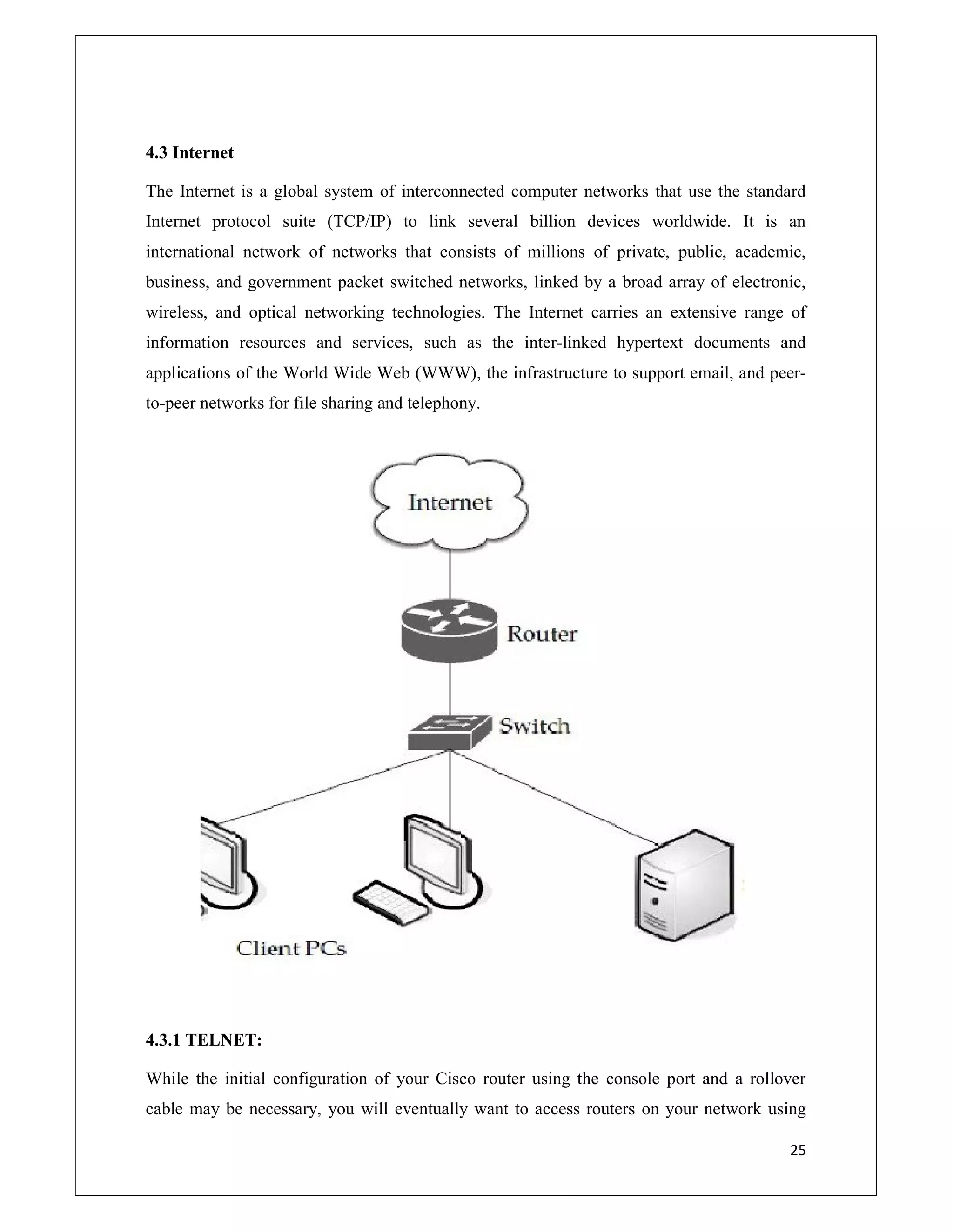 25
4.3 Internet
The Internet is a global system of interconnected computer networks that use the standard
Internet protocol suite (TCP/IP) to link several billion devices worldwide. It is an
international network of networks that consists of millions of private, public, academic,
business, and government packet switched networks, linked by a broad array of electronic,
wireless, and optical networking technologies. The Internet carries an extensive range of
information resources and services, such as the inter-linked hypertext documents and
applications of the World Wide Web (WWW), the infrastructure to support email, and peer-
to-peer networks for file sharing and telephony.
4.3.1 TELNET:
While the initial configuration of your Cisco router using the console port and a rollover
cable may be necessary, you will eventually want to access routers on your network using
 