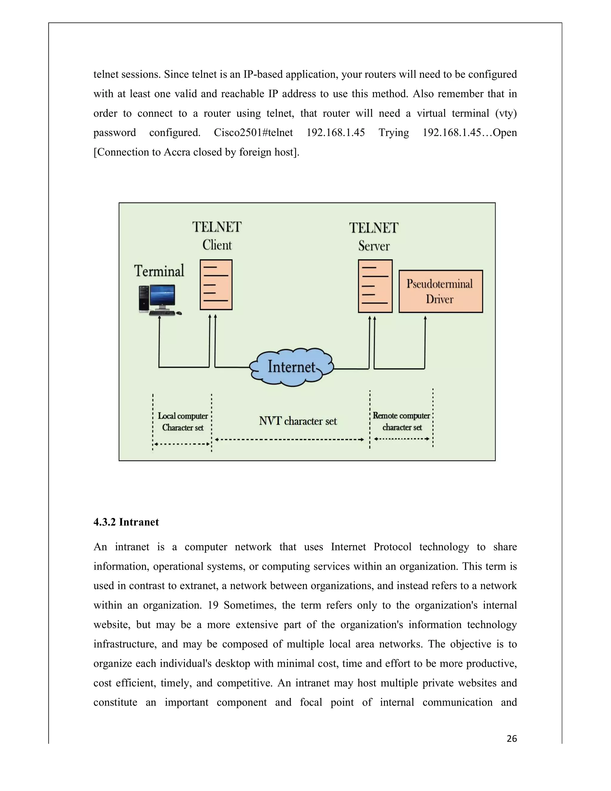 telnet sessions. Since telnet is an IP
with at least one valid and reachable IP address to use this method. Also remember that in
order to connect to a router using telnet, that router will need a virtual
password configured. Cisco2501#telnet 192.168.1.45 Trying 192.168.1.45…Open
[Connection to Accra closed by foreign host]
4.3.2 Intranet
An intranet is a computer network that uses Internet Protocol technology to share
information, operational systems, or computing services within an organization. This term is
used in contrast to extranet, a network between organizations, and instead refers to a network
within an organization. 19 Sometimes, the term refers only to the organization's int
website, but may be a more extensive part of the organization's information technology
infrastructure, and may be composed of multiple local area networks. The objective is to
organize each individual's desktop with minimal cost, time and effort to b
cost efficient, timely, and competitive. An intranet may host multiple private websites and
constitute an important component and focal point of internal communication and
sessions. Since telnet is an IP-based application, your routers will need to be configured
with at least one valid and reachable IP address to use this method. Also remember that in
order to connect to a router using telnet, that router will need a virtual terminal (vty)
password configured. Cisco2501#telnet 192.168.1.45 Trying 192.168.1.45…Open
[Connection to Accra closed by foreign host].
An intranet is a computer network that uses Internet Protocol technology to share
rational systems, or computing services within an organization. This term is
used in contrast to extranet, a network between organizations, and instead refers to a network
within an organization. 19 Sometimes, the term refers only to the organization's int
website, but may be a more extensive part of the organization's information technology
infrastructure, and may be composed of multiple local area networks. The objective is to
organize each individual's desktop with minimal cost, time and effort to be more productive,
cost efficient, timely, and competitive. An intranet may host multiple private websites and
constitute an important component and focal point of internal communication and
26
based application, your routers will need to be configured
with at least one valid and reachable IP address to use this method. Also remember that in
terminal (vty)
password configured. Cisco2501#telnet 192.168.1.45 Trying 192.168.1.45…Open
An intranet is a computer network that uses Internet Protocol technology to share
rational systems, or computing services within an organization. This term is
used in contrast to extranet, a network between organizations, and instead refers to a network
within an organization. 19 Sometimes, the term refers only to the organization's internal
website, but may be a more extensive part of the organization's information technology
infrastructure, and may be composed of multiple local area networks. The objective is to
e more productive,
cost efficient, timely, and competitive. An intranet may host multiple private websites and
constitute an important component and focal point of internal communication and
 