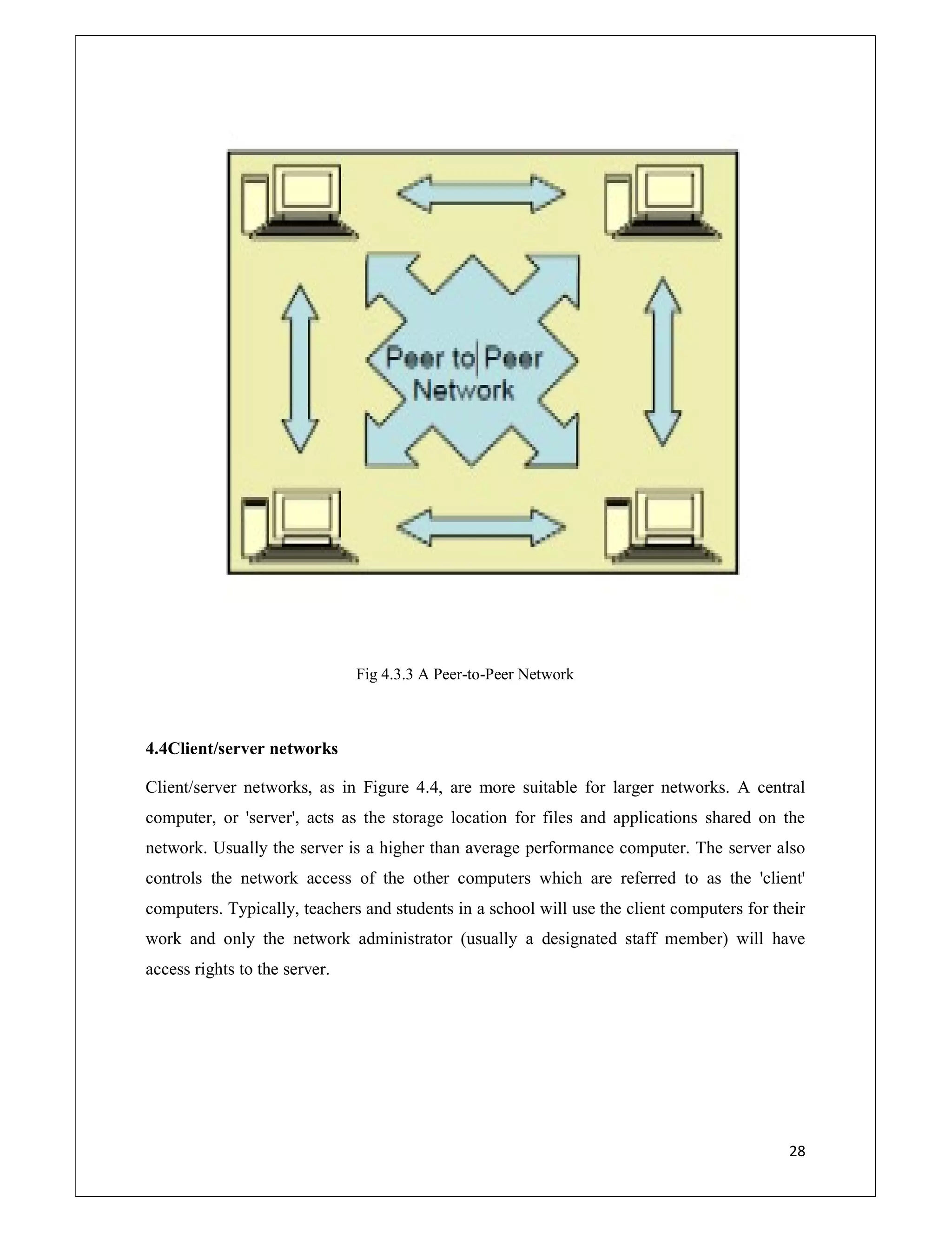 28
Fig 4.3.3 A Peer-to-Peer Network
4.4Client/server networks
Client/server networks, as in Figure 4.4, are more suitable for larger networks. A central
computer, or 'server', acts as the storage location for files and applications shared on the
network. Usually the server is a higher than average performance computer. The server also
controls the network access of the other computers which are referred to as the 'client'
computers. Typically, teachers and students in a school will use the client computers for their
work and only the network administrator (usually a designated staff member) will have
access rights to the server.
 