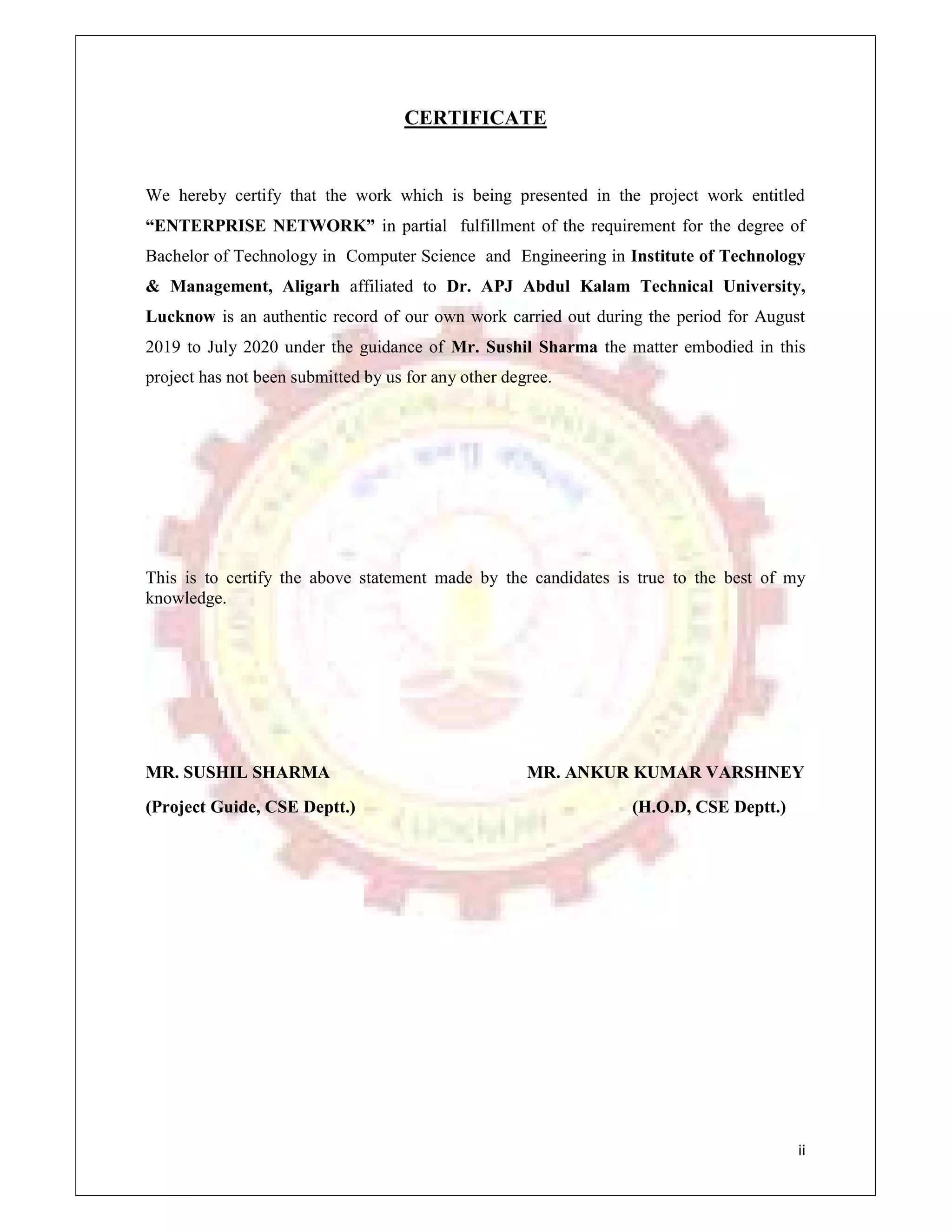 ii
CERTIFICATE
We hereby certify that the work which is being presented in the project work entitled
“ENTERPRISE NETWORK” in partial fulfillment of the requirement for the degree of
Bachelor of Technology in Computer Science and Engineering in Institute of Technology
& Management, Aligarh affiliated to Dr. APJ Abdul Kalam Technical University,
Lucknow is an authentic record of our own work carried out during the period for August
2019 to July 2020 under the guidance of Mr. Sushil Sharma the matter embodied in this
project has not been submitted by us for any other degree.
This is to certify the above statement made by the candidates is true to the best of my
knowledge.
MR. SUSHIL SHARMA MR. ANKUR KUMAR VARSHNEY
(Project Guide, CSE Deptt.) (H.O.D, CSE Deptt.)
 