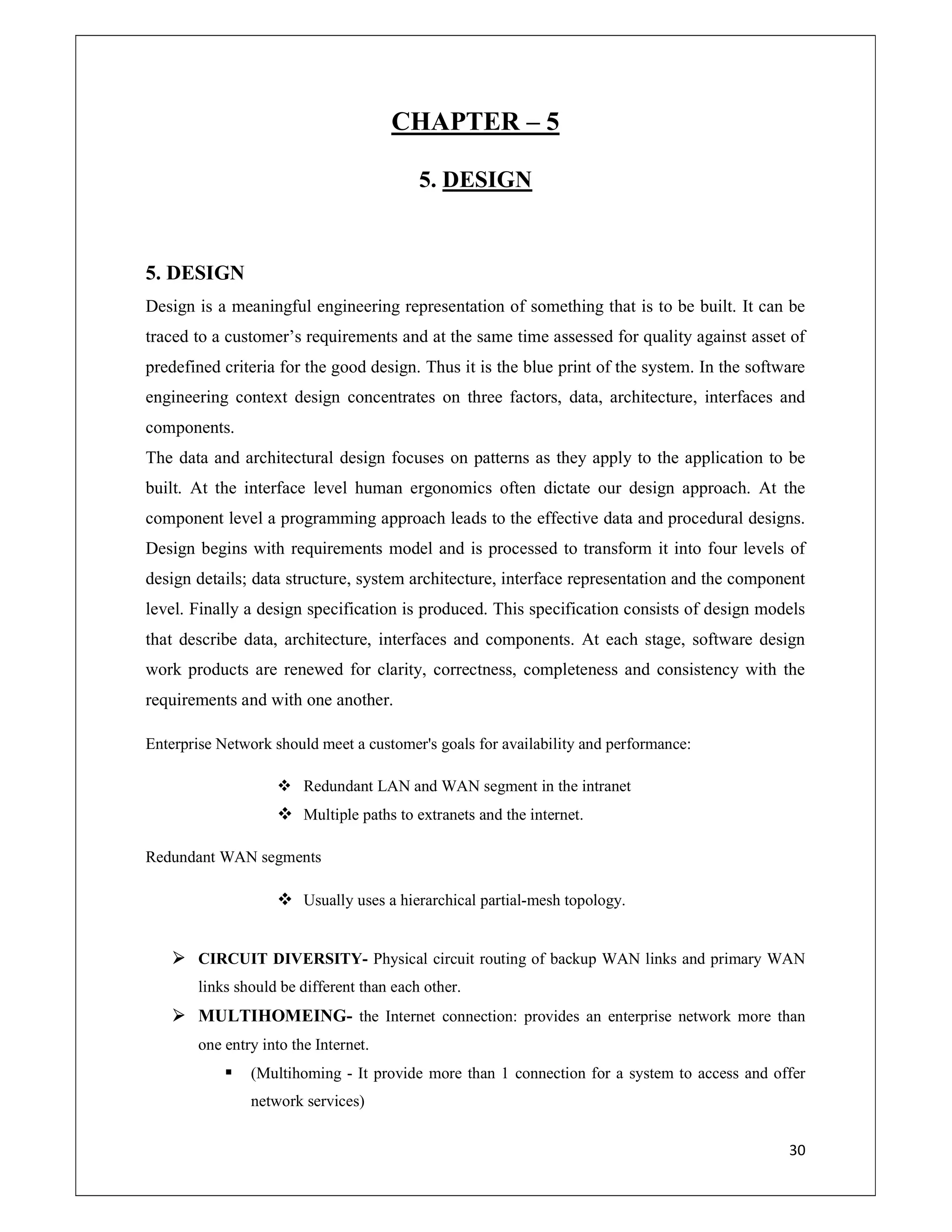 30
CHAPTER – 5
5. DESIGN
5. DESIGN
Design is a meaningful engineering representation of something that is to be built. It can be
traced to a customer’s requirements and at the same time assessed for quality against asset of
predefined criteria for the good design. Thus it is the blue print of the system. In the software
engineering context design concentrates on three factors, data, architecture, interfaces and
components.
The data and architectural design focuses on patterns as they apply to the application to be
built. At the interface level human ergonomics often dictate our design approach. At the
component level a programming approach leads to the effective data and procedural designs.
Design begins with requirements model and is processed to transform it into four levels of
design details; data structure, system architecture, interface representation and the component
level. Finally a design specification is produced. This specification consists of design models
that describe data, architecture, interfaces and components. At each stage, software design
work products are renewed for clarity, correctness, completeness and consistency with the
requirements and with one another.
Enterprise Network should meet a customer's goals for availability and performance:
 Redundant LAN and WAN segment in the intranet
 Multiple paths to extranets and the internet.
Redundant WAN segments
 Usually uses a hierarchical partial-mesh topology.
 CIRCUIT DIVERSITY- Physical circuit routing of backup WAN links and primary WAN
links should be different than each other.
 MULTIHOMEING- the Internet connection: provides an enterprise network more than
one entry into the Internet.
 (Multihoming - It provide more than 1 connection for a system to access and offer
network services)
 