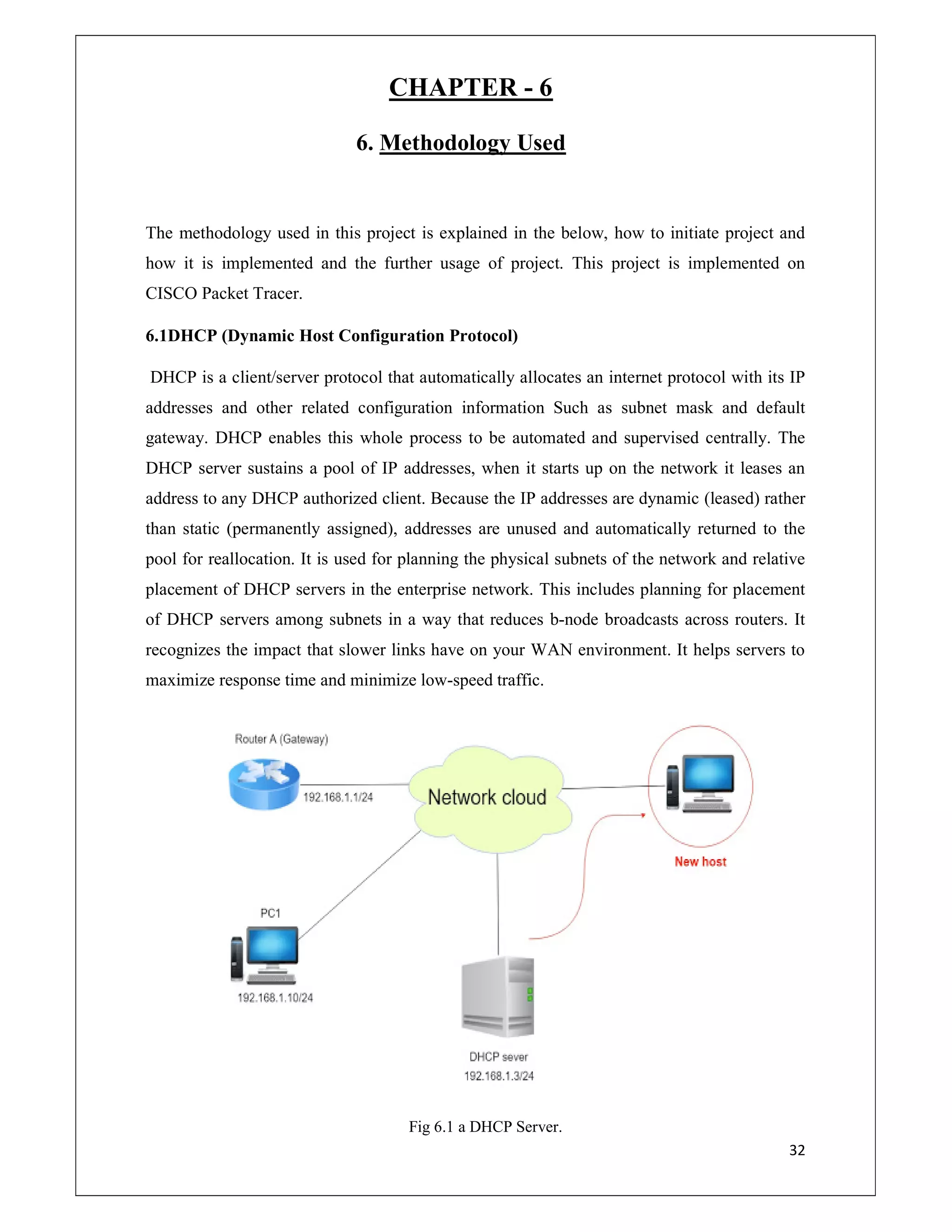 32
CHAPTER - 6
6. Methodology Used
The methodology used in this project is explained in the below, how to initiate project and
how it is implemented and the further usage of project. This project is implemented on
CISCO Packet Tracer.
6.1DHCP (Dynamic Host Configuration Protocol)
DHCP is a client/server protocol that automatically allocates an internet protocol with its IP
addresses and other related configuration information Such as subnet mask and default
gateway. DHCP enables this whole process to be automated and supervised centrally. The
DHCP server sustains a pool of IP addresses, when it starts up on the network it leases an
address to any DHCP authorized client. Because the IP addresses are dynamic (leased) rather
than static (permanently assigned), addresses are unused and automatically returned to the
pool for reallocation. It is used for planning the physical subnets of the network and relative
placement of DHCP servers in the enterprise network. This includes planning for placement
of DHCP servers among subnets in a way that reduces b-node broadcasts across routers. It
recognizes the impact that slower links have on your WAN environment. It helps servers to
maximize response time and minimize low-speed traffic.
Fig 6.1 a DHCP Server.
 