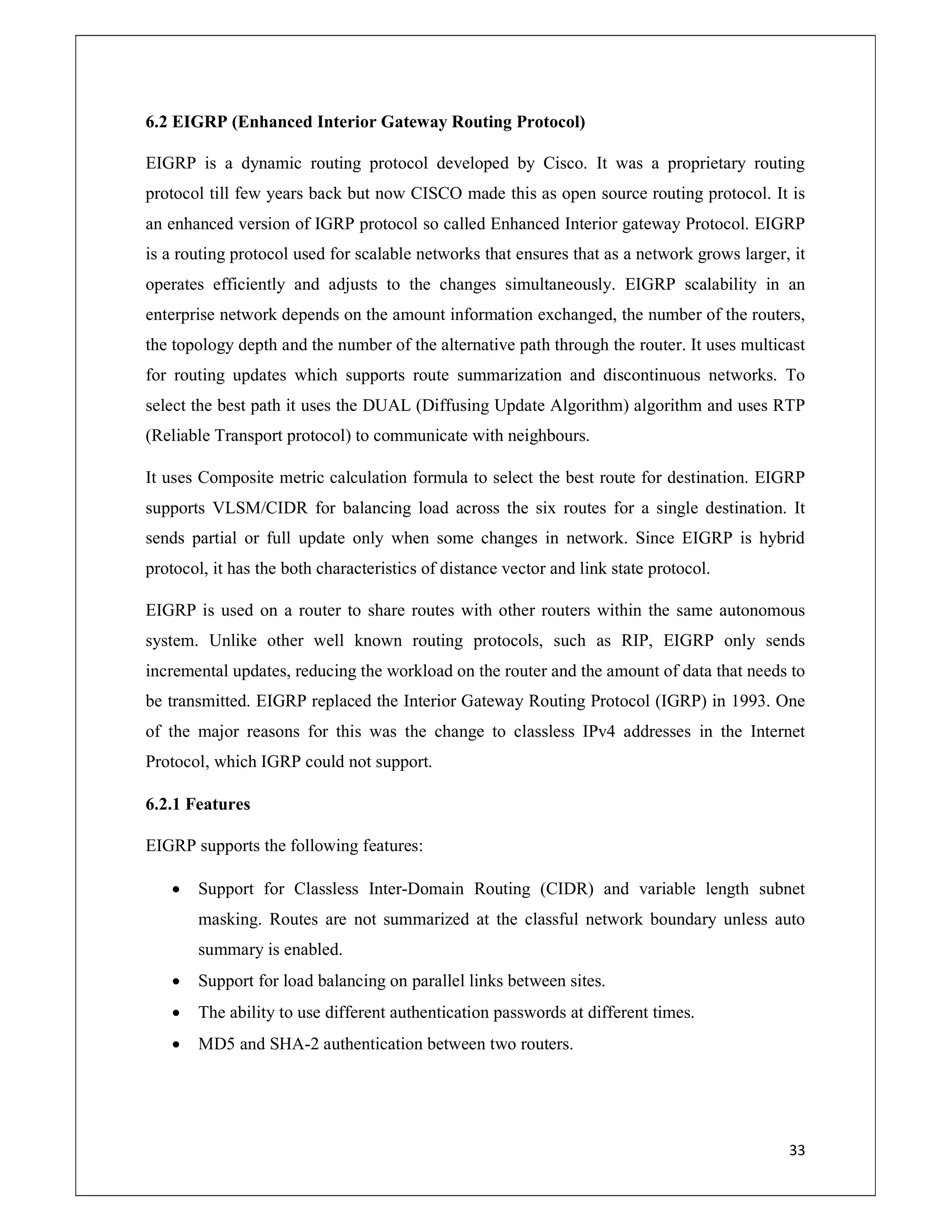 33
6.2 EIGRP (Enhanced Interior Gateway Routing Protocol)
EIGRP is a dynamic routing protocol developed by Cisco. It was a proprietary routing
protocol till few years back but now CISCO made this as open source routing protocol. It is
an enhanced version of IGRP protocol so called Enhanced Interior gateway Protocol. EIGRP
is a routing protocol used for scalable networks that ensures that as a network grows larger, it
operates efficiently and adjusts to the changes simultaneously. EIGRP scalability in an
enterprise network depends on the amount information exchanged, the number of the routers,
the topology depth and the number of the alternative path through the router. It uses multicast
for routing updates which supports route summarization and discontinuous networks. To
select the best path it uses the DUAL (Diffusing Update Algorithm) algorithm and uses RTP
(Reliable Transport protocol) to communicate with neighbours.
It uses Composite metric calculation formula to select the best route for destination. EIGRP
supports VLSM/CIDR for balancing load across the six routes for a single destination. It
sends partial or full update only when some changes in network. Since EIGRP is hybrid
protocol, it has the both characteristics of distance vector and link state protocol.
EIGRP is used on a router to share routes with other routers within the same autonomous
system. Unlike other well known routing protocols, such as RIP, EIGRP only sends
incremental updates, reducing the workload on the router and the amount of data that needs to
be transmitted. EIGRP replaced the Interior Gateway Routing Protocol (IGRP) in 1993. One
of the major reasons for this was the change to classless IPv4 addresses in the Internet
Protocol, which IGRP could not support.
6.2.1 Features
EIGRP supports the following features:
 Support for Classless Inter-Domain Routing (CIDR) and variable length subnet
masking. Routes are not summarized at the classful network boundary unless auto
summary is enabled.
 Support for load balancing on parallel links between sites.
 The ability to use different authentication passwords at different times.
 MD5 and SHA-2 authentication between two routers.
 