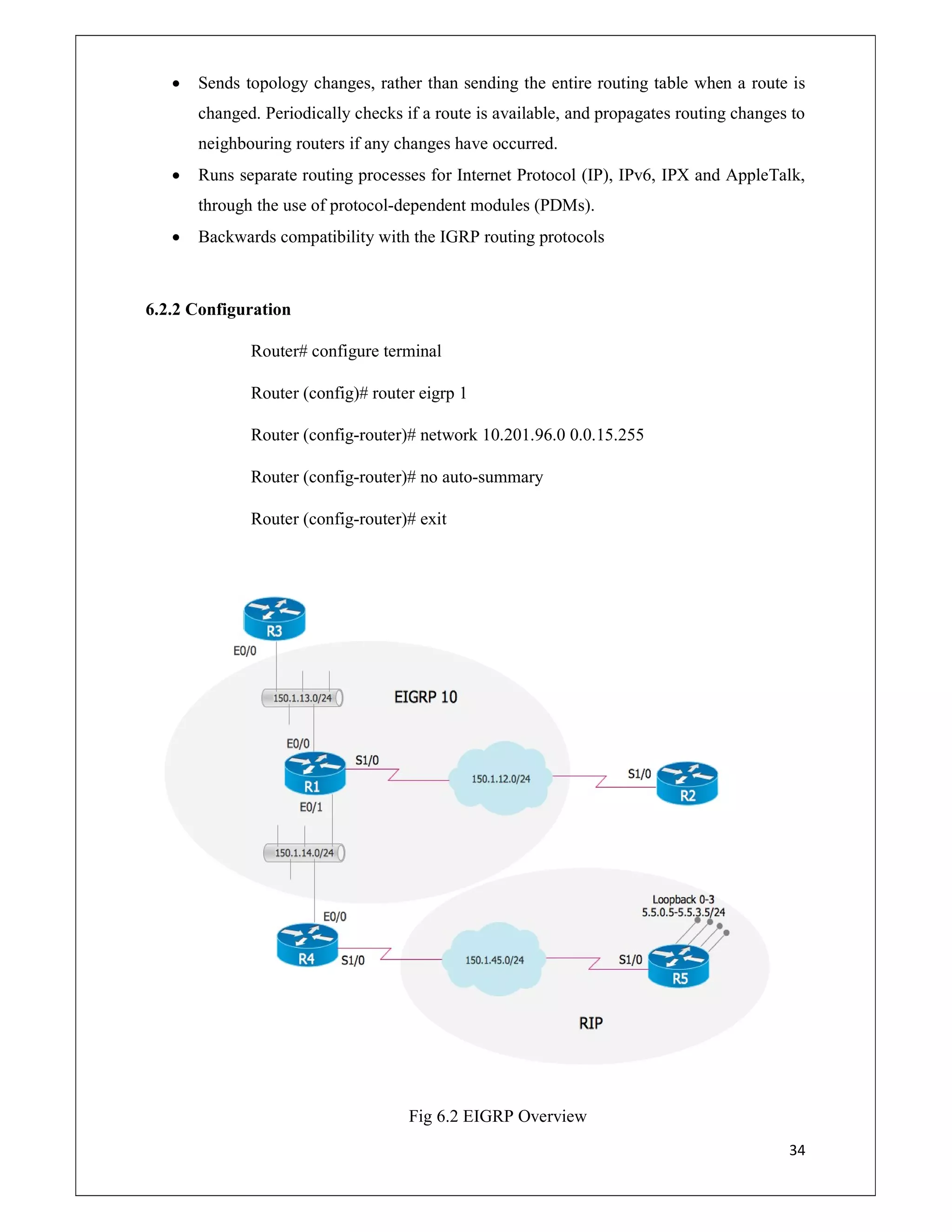 34
 Sends topology changes, rather than sending the entire routing table when a route is
changed. Periodically checks if a route is available, and propagates routing changes to
neighbouring routers if any changes have occurred.
 Runs separate routing processes for Internet Protocol (IP), IPv6, IPX and AppleTalk,
through the use of protocol-dependent modules (PDMs).
 Backwards compatibility with the IGRP routing protocols
6.2.2 Configuration
Router# configure terminal
Router (config)# router eigrp 1
Router (config-router)# network 10.201.96.0 0.0.15.255
Router (config-router)# no auto-summary
Router (config-router)# exit
Fig 6.2 EIGRP Overview
 