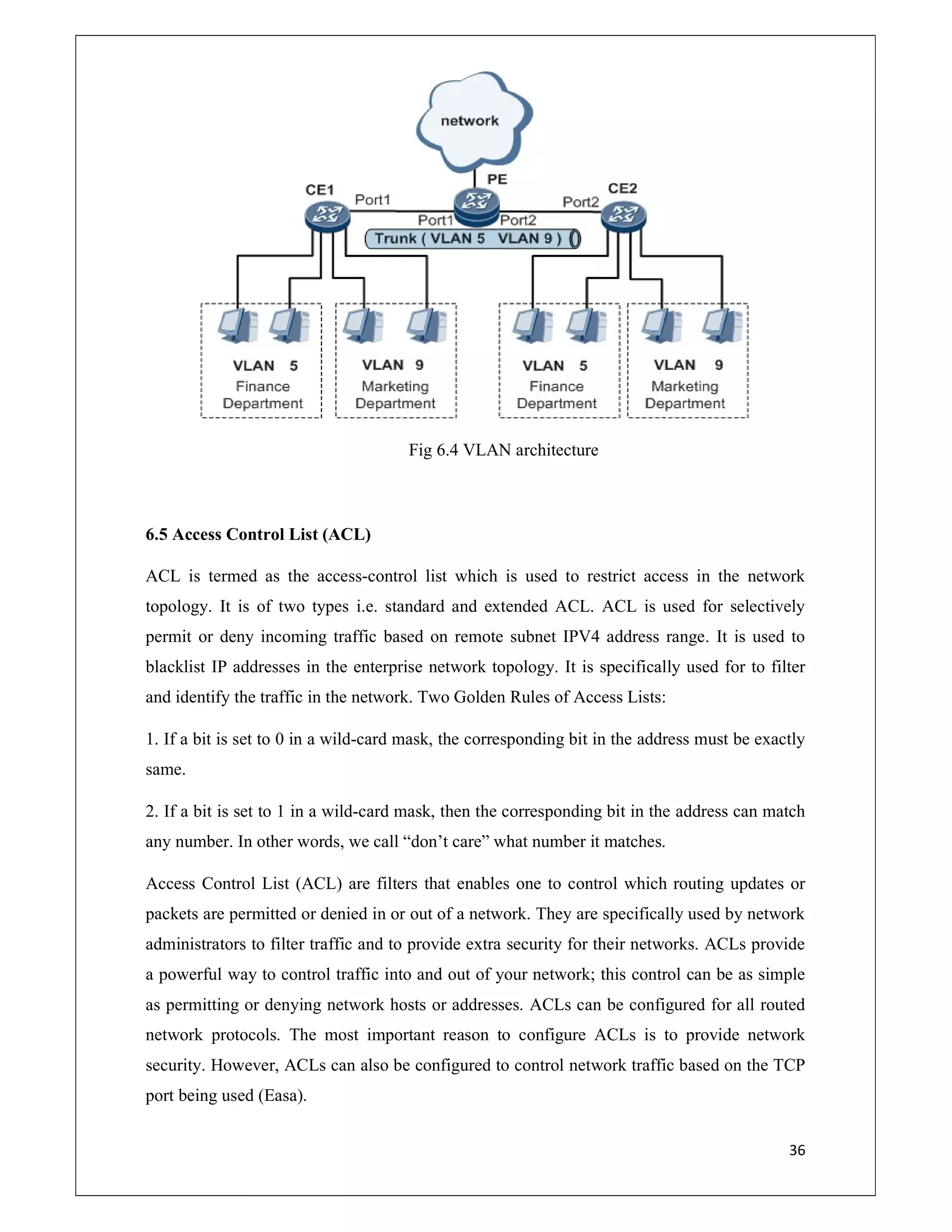 36
Fig 6.4 VLAN architecture
6.5 Access Control List (ACL)
ACL is termed as the access-control list which is used to restrict access in the network
topology. It is of two types i.e. standard and extended ACL. ACL is used for selectively
permit or deny incoming traffic based on remote subnet IPV4 address range. It is used to
blacklist IP addresses in the enterprise network topology. It is specifically used for to filter
and identify the traffic in the network. Two Golden Rules of Access Lists:
1. If a bit is set to 0 in a wild-card mask, the corresponding bit in the address must be exactly
same.
2. If a bit is set to 1 in a wild-card mask, then the corresponding bit in the address can match
any number. In other words, we call “don’t care” what number it matches.
Access Control List (ACL) are filters that enables one to control which routing updates or
packets are permitted or denied in or out of a network. They are specifically used by network
administrators to filter traffic and to provide extra security for their networks. ACLs provide
a powerful way to control traffic into and out of your network; this control can be as simple
as permitting or denying network hosts or addresses. ACLs can be configured for all routed
network protocols. The most important reason to configure ACLs is to provide network
security. However, ACLs can also be configured to control network traffic based on the TCP
port being used (Easa).
 