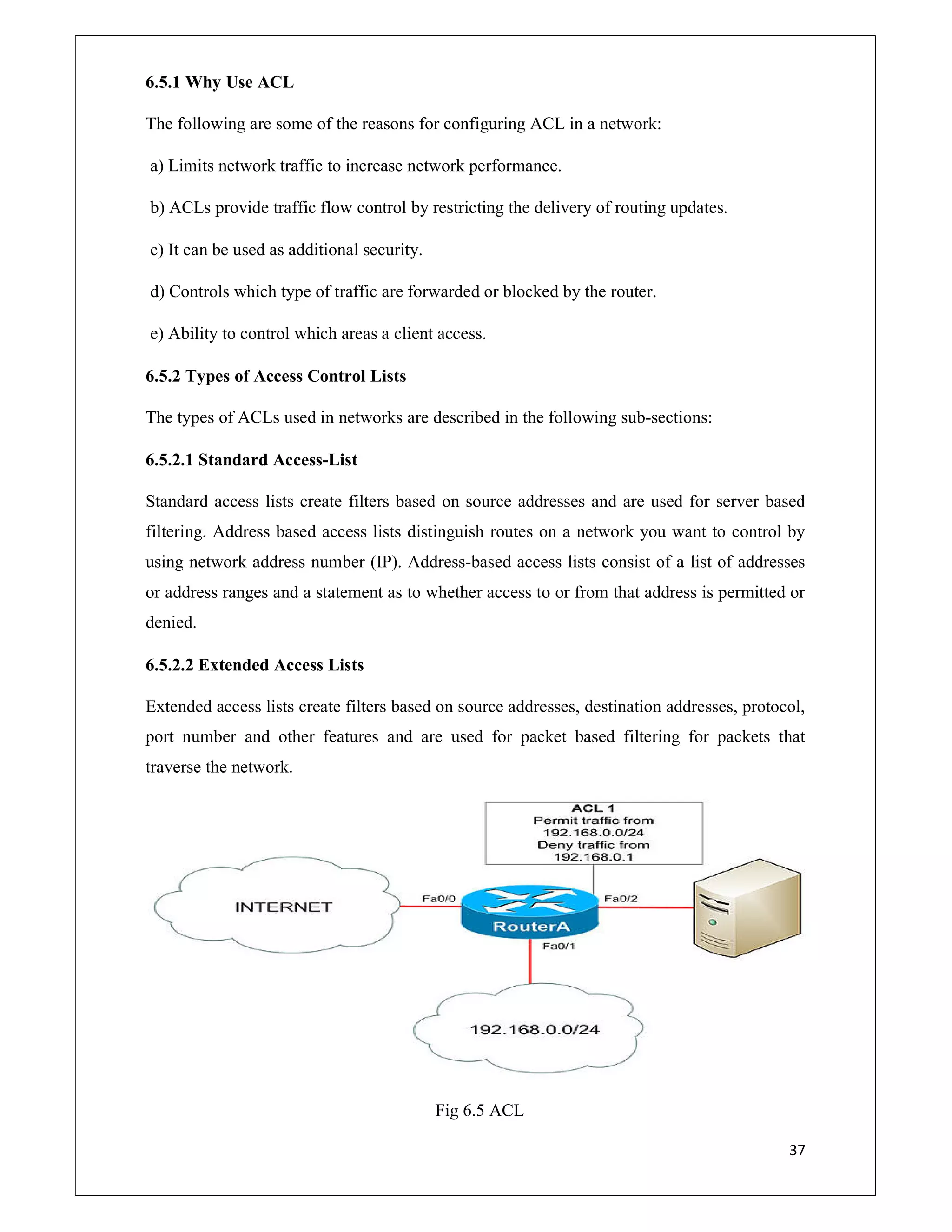 37
6.5.1 Why Use ACL
The following are some of the reasons for configuring ACL in a network:
a) Limits network traffic to increase network performance.
b) ACLs provide traffic flow control by restricting the delivery of routing updates.
c) It can be used as additional security.
d) Controls which type of traffic are forwarded or blocked by the router.
e) Ability to control which areas a client access.
6.5.2 Types of Access Control Lists
The types of ACLs used in networks are described in the following sub-sections:
6.5.2.1 Standard Access-List
Standard access lists create filters based on source addresses and are used for server based
filtering. Address based access lists distinguish routes on a network you want to control by
using network address number (IP). Address-based access lists consist of a list of addresses
or address ranges and a statement as to whether access to or from that address is permitted or
denied.
6.5.2.2 Extended Access Lists
Extended access lists create filters based on source addresses, destination addresses, protocol,
port number and other features and are used for packet based filtering for packets that
traverse the network.
Fig 6.5 ACL
 