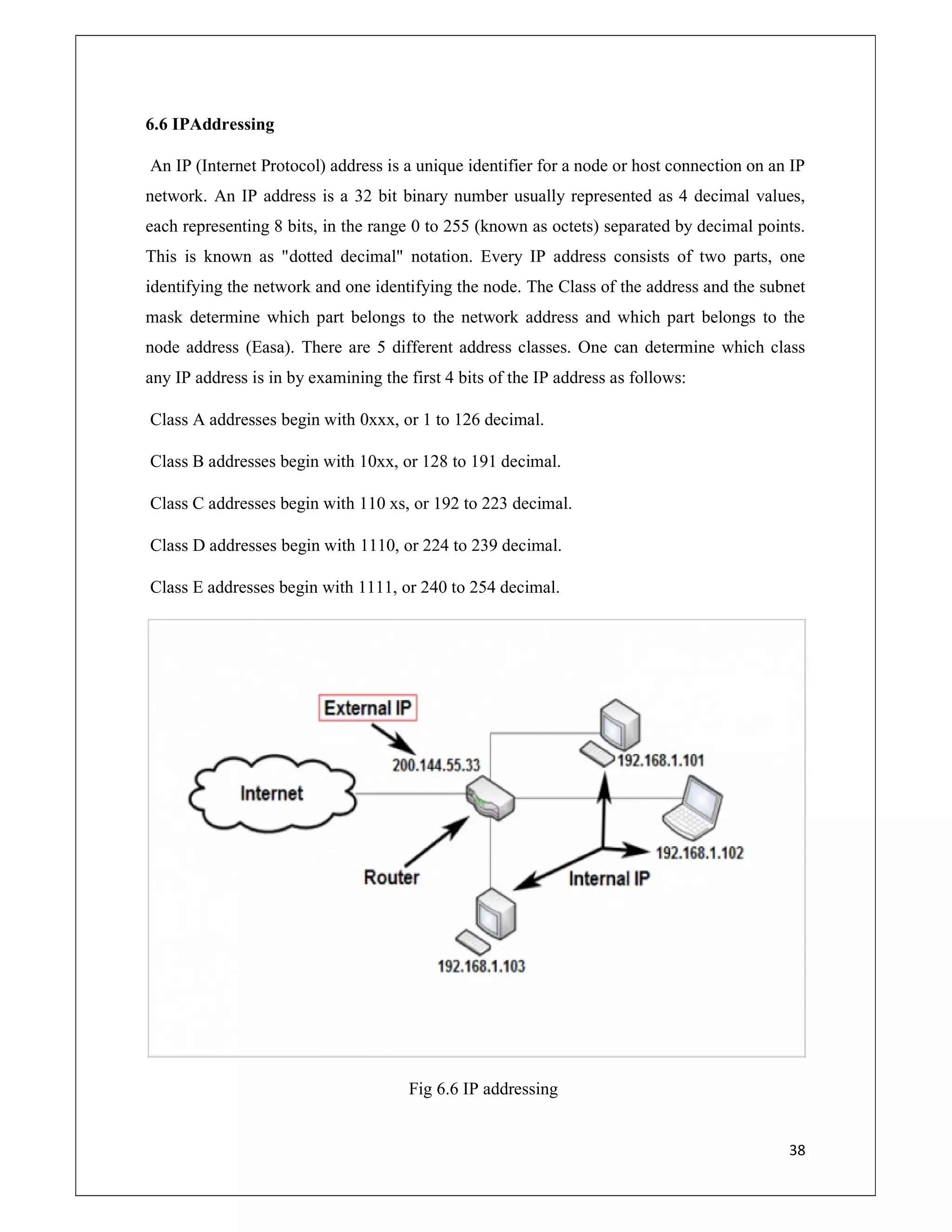 38
6.6 IPAddressing
An IP (Internet Protocol) address is a unique identifier for a node or host connection on an IP
network. An IP address is a 32 bit binary number usually represented as 4 decimal values,
each representing 8 bits, in the range 0 to 255 (known as octets) separated by decimal points.
This is known as "dotted decimal" notation. Every IP address consists of two parts, one
identifying the network and one identifying the node. The Class of the address and the subnet
mask determine which part belongs to the network address and which part belongs to the
node address (Easa). There are 5 different address classes. One can determine which class
any IP address is in by examining the first 4 bits of the IP address as follows:
Class A addresses begin with 0xxx, or 1 to 126 decimal.
Class B addresses begin with 10xx, or 128 to 191 decimal.
Class C addresses begin with 110 xs, or 192 to 223 decimal.
Class D addresses begin with 1110, or 224 to 239 decimal.
Class E addresses begin with 1111, or 240 to 254 decimal.
Fig 6.6 IP addressing
 