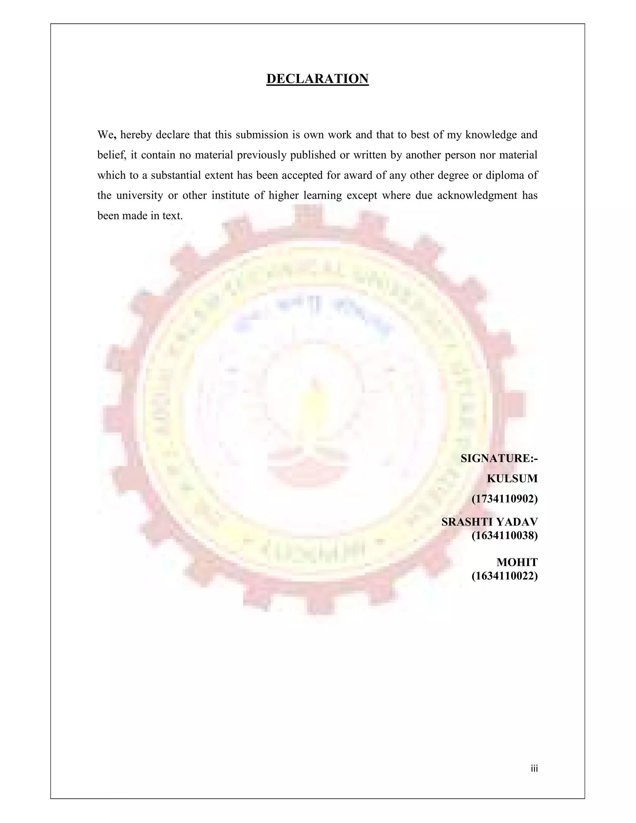 iii
DECLARATION
We, hereby declare that this submission is own work and that to best of my knowledge and
belief, it contain no material previously published or written by another person nor material
which to a substantial extent has been accepted for award of any other degree or diploma of
the university or other institute of higher learning except where due acknowledgment has
been made in text.
SIGNATURE:-
KULSUM
(1734110902)
SRASHTI YADAV
(1634110038)
MOHIT
(1634110022)
 