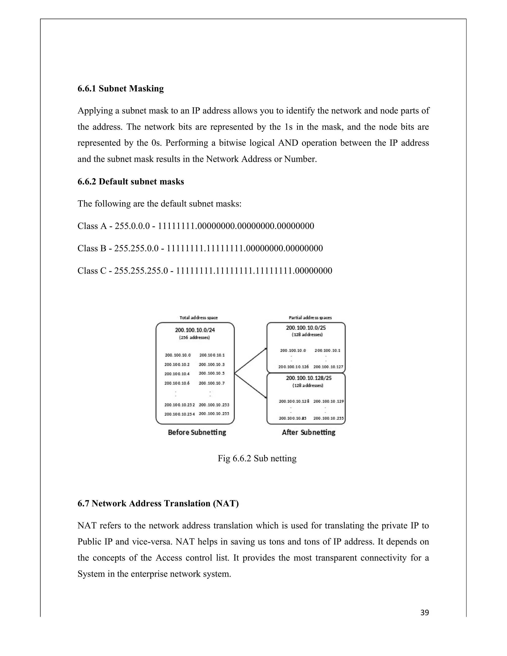 6.6.1 Subnet Masking
Applying a subnet mask to an IP address allows you to identify the network and node parts of
the address. The network bits are represented by the 1s in the mask, and the node bits are
represented by the 0s. Performing a bitwise logical AND operation betwee
and the subnet mask results in the Network Address or Number.
6.6.2 Default subnet masks
The following are the default subnet masks:
Class A - 255.0.0.0 - 11111111.00000000.00000000.00000000
Class B - 255.255.0.0 - 11111111.11111111.00
Class C - 255.255.255.0 - 11111111.11111111.11111111.00000000
6.7 Network Address Translation (NAT)
NAT refers to the network address translation which is used for translating the private IP to
Public IP and vice-versa. NAT helps in saving us tons and tons of IP address. It depends on
the concepts of the Access control list. It provides the most transparent connectivity for a
System in the enterprise network system.
Applying a subnet mask to an IP address allows you to identify the network and node parts of
the address. The network bits are represented by the 1s in the mask, and the node bits are
represented by the 0s. Performing a bitwise logical AND operation between the IP address
and the subnet mask results in the Network Address or Number.
The following are the default subnet masks:
11111111.00000000.00000000.00000000
11111111.11111111.00000000.00000000
11111111.11111111.11111111.00000000
Fig 6.6.2 Sub netting
6.7 Network Address Translation (NAT)
NAT refers to the network address translation which is used for translating the private IP to
versa. NAT helps in saving us tons and tons of IP address. It depends on
the concepts of the Access control list. It provides the most transparent connectivity for a
System in the enterprise network system.
39
Applying a subnet mask to an IP address allows you to identify the network and node parts of
the address. The network bits are represented by the 1s in the mask, and the node bits are
n the IP address
NAT refers to the network address translation which is used for translating the private IP to
versa. NAT helps in saving us tons and tons of IP address. It depends on
the concepts of the Access control list. It provides the most transparent connectivity for a
 