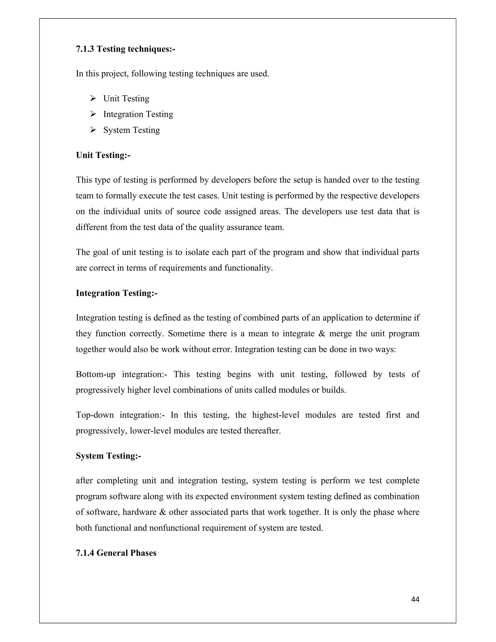 44
7.1.3 Testing techniques:-
In this project, following testing techniques are used.
 Unit Testing
 Integration Testing
 System Testing
Unit Testing:-
This type of testing is performed by developers before the setup is handed over to the testing
team to formally execute the test cases. Unit testing is performed by the respective developers
on the individual units of source code assigned areas. The developers use test data that is
different from the test data of the quality assurance team.
The goal of unit testing is to isolate each part of the program and show that individual parts
are correct in terms of requirements and functionality.
Integration Testing:-
Integration testing is defined as the testing of combined parts of an application to determine if
they function correctly. Sometime there is a mean to integrate & merge the unit program
together would also be work without error. Integration testing can be done in two ways:
Bottom-up integration:- This testing begins with unit testing, followed by tests of
progressively higher level combinations of units called modules or builds.
Top-down integration:- In this testing, the highest-level modules are tested first and
progressively, lower-level modules are tested thereafter.
System Testing:-
after completing unit and integration testing, system testing is perform we test complete
program software along with its expected environment system testing defined as combination
of software, hardware & other associated parts that work together. It is only the phase where
both functional and nonfunctional requirement of system are tested.
7.1.4 General Phases
 