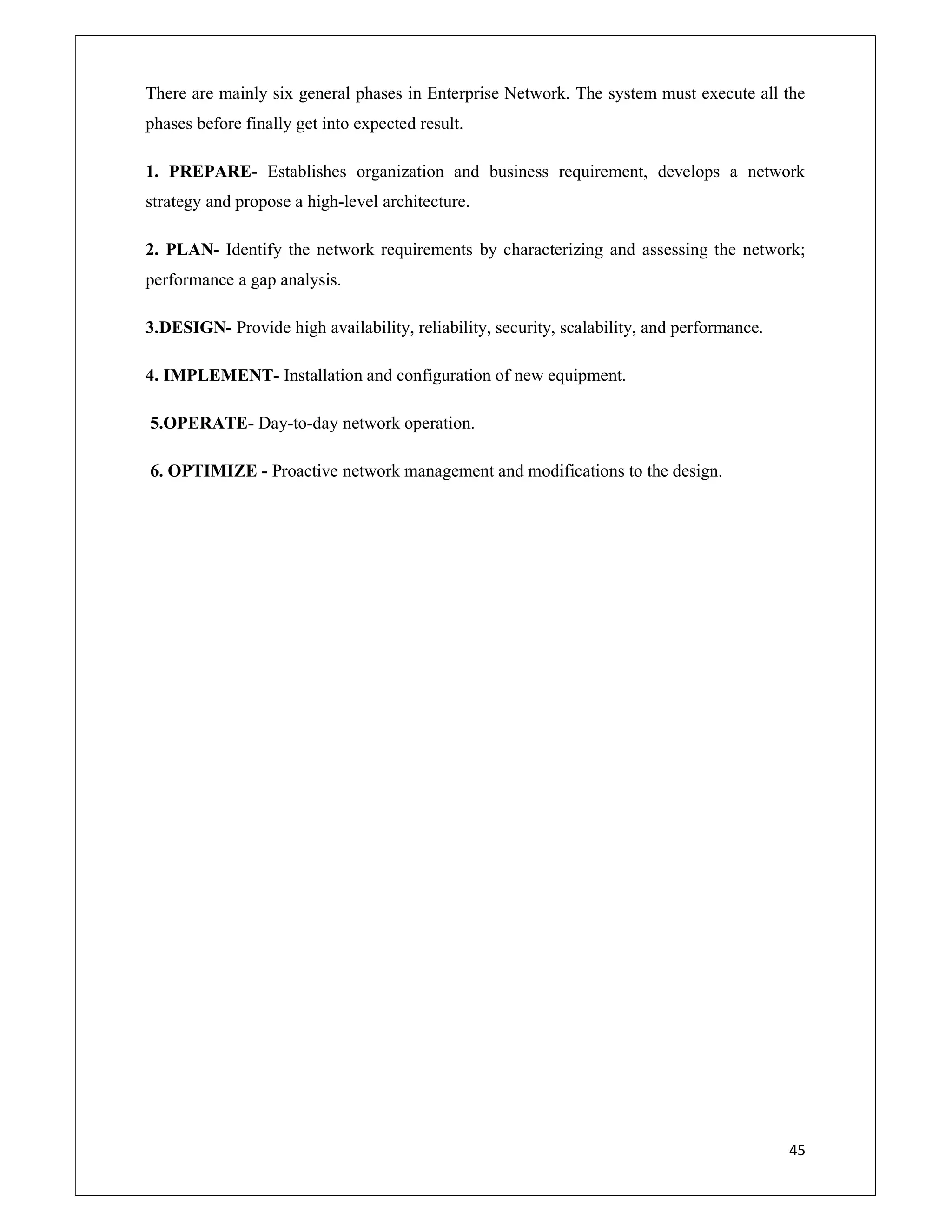 45
There are mainly six general phases in Enterprise Network. The system must execute all the
phases before finally get into expected result.
1. PREPARE- Establishes organization and business requirement, develops a network
strategy and propose a high-level architecture.
2. PLAN- Identify the network requirements by characterizing and assessing the network;
performance a gap analysis.
3.DESIGN- Provide high availability, reliability, security, scalability, and performance.
4. IMPLEMENT- Installation and configuration of new equipment.
5.OPERATE- Day-to-day network operation.
6. OPTIMIZE - Proactive network management and modifications to the design.
 