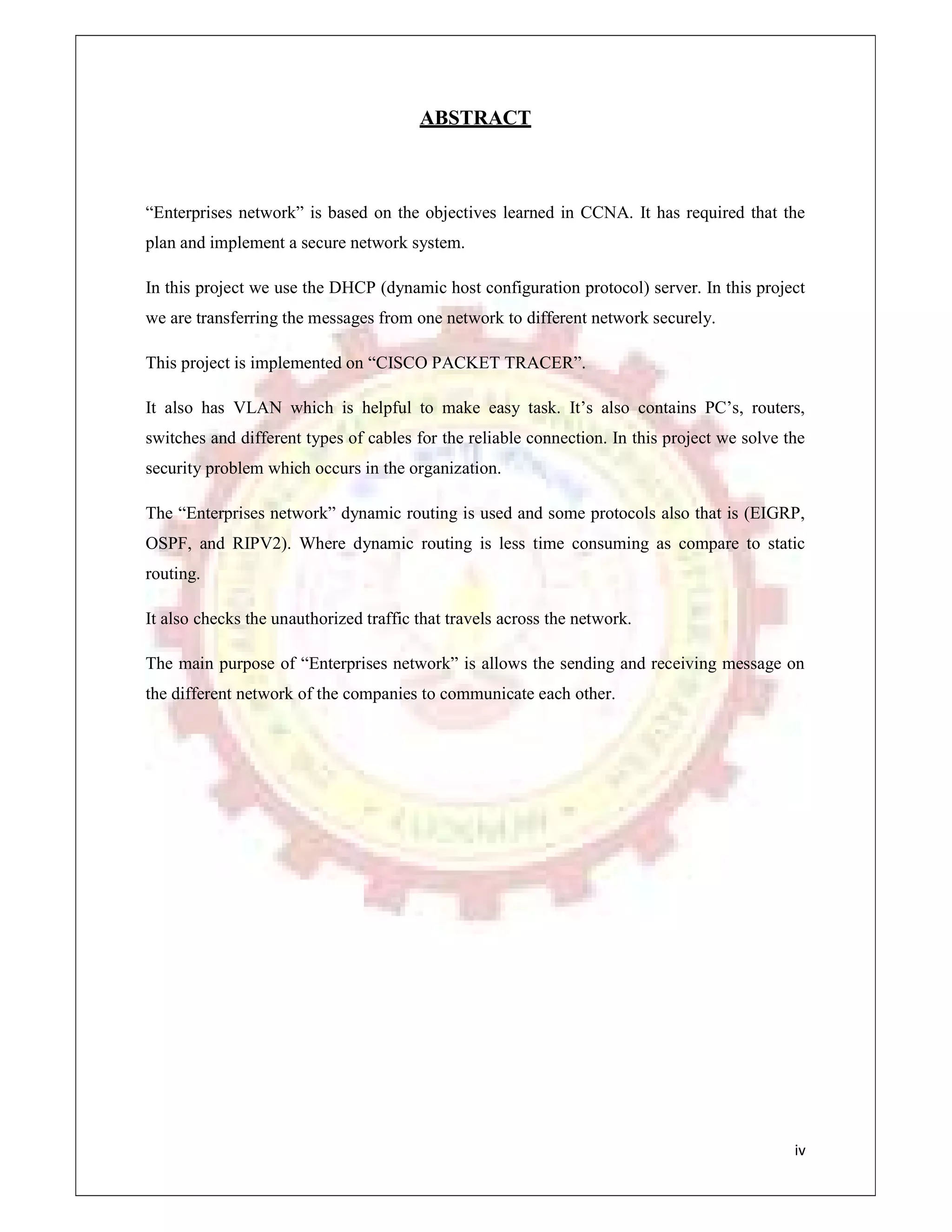 iv
ABSTRACT
“Enterprises network” is based on the objectives learned in CCNA. It has required that the
plan and implement a secure network system.
In this project we use the DHCP (dynamic host configuration protocol) server. In this project
we are transferring the messages from one network to different network securely.
This project is implemented on “CISCO PACKET TRACER”.
It also has VLAN which is helpful to make easy task. It’s also contains PC’s, routers,
switches and different types of cables for the reliable connection. In this project we solve the
security problem which occurs in the organization.
The “Enterprises network” dynamic routing is used and some protocols also that is (EIGRP,
OSPF, and RIPV2). Where dynamic routing is less time consuming as compare to static
routing.
It also checks the unauthorized traffic that travels across the network.
The main purpose of “Enterprises network” is allows the sending and receiving message on
the different network of the companies to communicate each other.
 